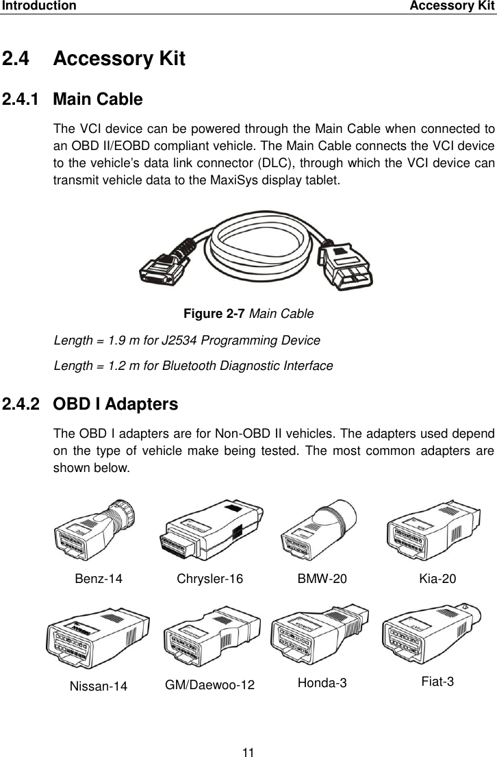 Introduction    Accessory Kit 11  2.4  Accessory Kit 2.4.1  Main Cable The VCI device can be powered through the Main Cable when connected to an OBD II/EOBD compliant vehicle. The Main Cable connects the VCI device to the vehicle&rsquo;s data link connector (DLC), through which the VCI device can transmit vehicle data to the MaxiSys display tablet. Figure 2-7 Main Cable Length = 1.9 m for J2534 Programming Device Length = 1.2 m for Bluetooth Diagnostic Interface 2.4.2  OBD I Adapters The OBD I adapters are for Non-OBD II vehicles. The adapters used depend on the type  of vehicle make being tested.  The most common  adapters  are shown below. Benz-14 Chrysler-16 BMW-20 Kia-20 Nissan-14 GM/Daewoo-12 Honda-3 Fiat-3 