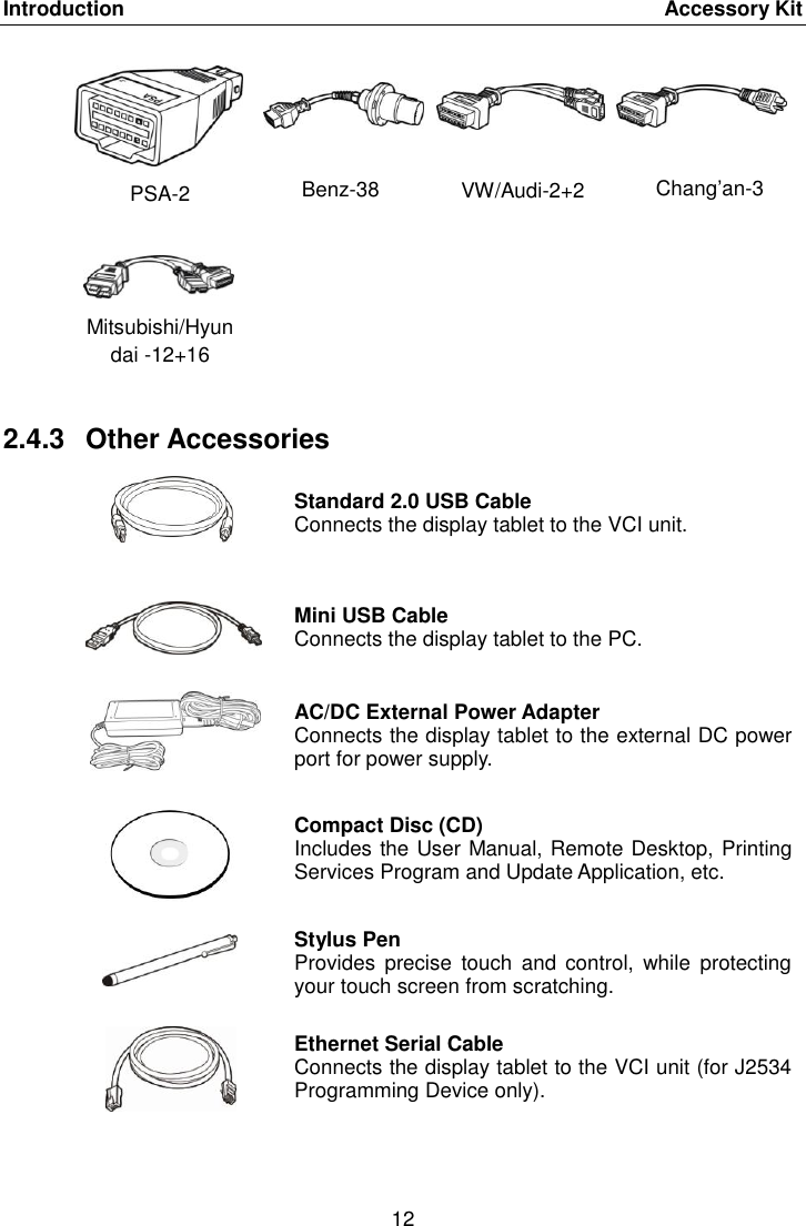 Introduction    Accessory Kit 12  PSA-2 Benz-38 VW/Audi-2+2 Chang&rsquo;an-3 Mitsubishi/Hyundai -12+16    2.4.3  Other Accessories  Standard 2.0 USB Cable Connects the display tablet to the VCI unit.  Mini USB Cable Connects the display tablet to the PC.  AC/DC External Power Adapter Connects the display tablet to the external DC power port for power supply.  Compact Disc (CD) Includes the User Manual, Remote Desktop, Printing Services Program and Update Application, etc.  Stylus Pen Provides  precise  touch  and control,  while  protecting your touch screen from scratching.  Ethernet Serial Cable Connects the display tablet to the VCI unit (for J2534 Programming Device only). 