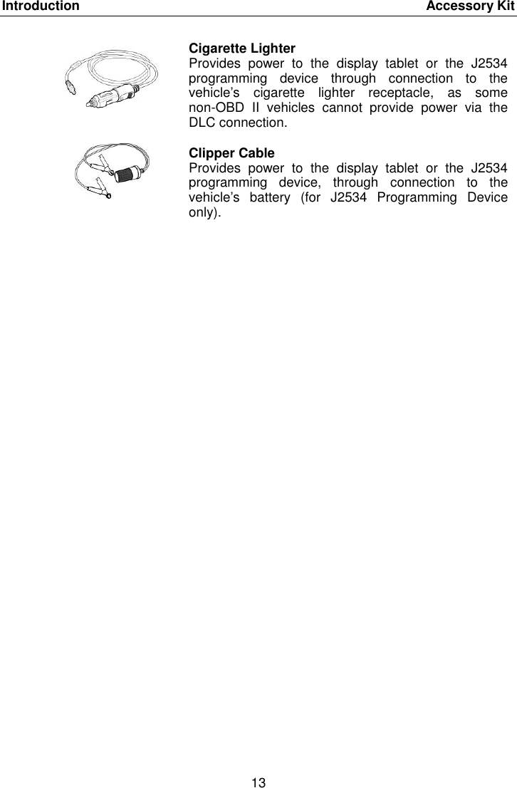 Introduction    Accessory Kit 13   Cigarette Lighter Provides  power  to  the  display  tablet  or  the  J2534 programming  device  through  connection  to  the vehicle&rsquo;s  cigarette  lighter  receptacle,  as  some non-OBD  II  vehicles  cannot  provide  power  via  the DLC connection.  Clipper Cable Provides  power  to  the  display  tablet  or  the  J2534 programming  device,  through  connection  to  the vehicle&rsquo;s  battery  (for  J2534  Programming  Device only). 