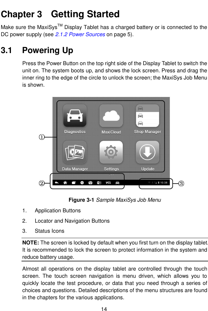    14  Chapter 3    Getting Started Make sure the MaxiSysTM Display Tablet has a charged battery or is connected to the DC power supply (see 2.1.2 Power Sources on page 5). 3.1  Powering Up Press the Power Button on the top right side of the Display Tablet to switch the unit on. The system boots up, and shows the lock screen. Press and drag the inner ring to the edge of the circle to unlock the screen; the MaxiSys Job Menu is shown. Figure 3-1 Sample MaxiSys Job Menu 1.  Application Buttons 2.  Locator and Navigation Buttons 3.  Status Icons NOTE: The screen is locked by default when you first turn on the display tablet. It is recommended to lock the screen to protect information in the system and reduce battery usage. Almost  all operations on  the display tablet are  controlled  through  the  touch screen.  The  touch  screen  navigation  is  menu  driven,  which  allows  you  to quickly locate the test procedure, or data that you need through a series of choices and questions. Detailed descriptions of the menu structures are found in the chapters for the various applications. 