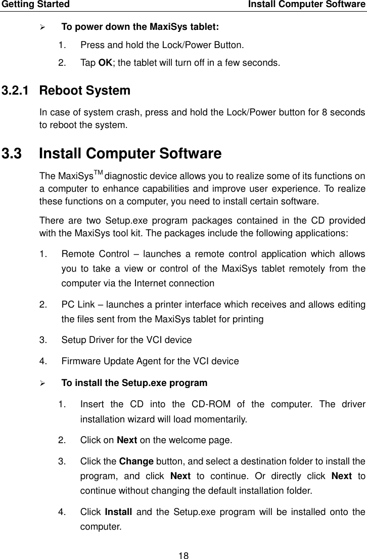 Getting Started    Install Computer Software 18   To power down the MaxiSys tablet: 1.  Press and hold the Lock/Power Button. 2.  Tap OK; the tablet will turn off in a few seconds. 3.2.1  Reboot System In case of system crash, press and hold the Lock/Power button for 8 seconds to reboot the system. 3.3  Install Computer Software The MaxiSysTM diagnostic device allows you to realize some of its functions on a computer to enhance capabilities and improve user experience. To realize these functions on a computer, you need to install certain software. There  are  two Setup.exe program  packages contained  in the  CD  provided with the MaxiSys tool kit. The packages include the following applications: 1.  Remote  Control  &ndash; launches  a  remote  control application  which  allows you  to take  a view  or control  of the  MaxiSys  tablet  remotely  from  the computer via the Internet connection 2.  PC Link &ndash; launches a printer interface which receives and allows editing the files sent from the MaxiSys tablet for printing 3.  Setup Driver for the VCI device 4.  Firmware Update Agent for the VCI device  To install the Setup.exe program 1.  Insert  the  CD  into  the  CD-ROM  of  the  computer.  The  driver installation wizard will load momentarily. 2.  Click on Next on the welcome page. 3.  Click the Change button, and select a destination folder to install the program,  and  click  Next  to  continue.  Or  directly  click  Next  to continue without changing the default installation folder. 4.  Click  Install and  the Setup.exe program  will  be installed  onto  the computer. 