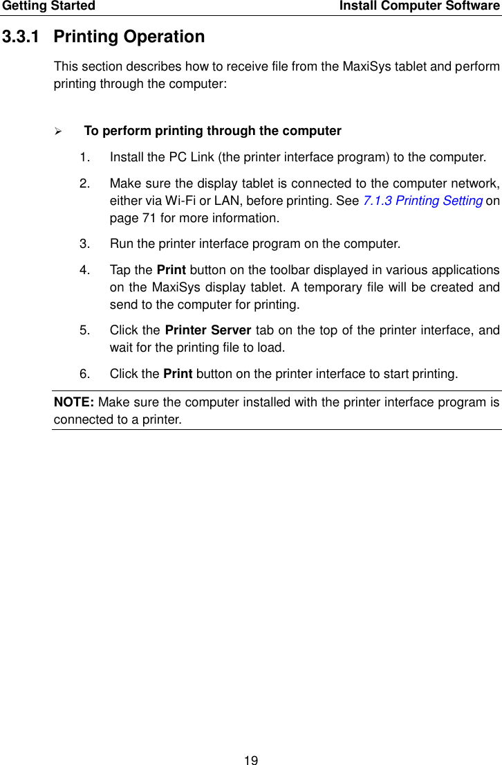 Getting Started    Install Computer Software 19  3.3.1  Printing Operation This section describes how to receive file from the MaxiSys tablet and perform printing through the computer:  To perform printing through the computer 1.  Install the PC Link (the printer interface program) to the computer. 2.  Make sure the display tablet is connected to the computer network, either via Wi-Fi or LAN, before printing. See 7.1.3 Printing Setting on page 71 for more information. 3.  Run the printer interface program on the computer. 4.  Tap the Print button on the toolbar displayed in various applications on the MaxiSys display tablet. A temporary file will be created and send to the computer for printing. 5.  Click the Printer Server tab on the top of the printer interface, and wait for the printing file to load. 6.  Click the Print button on the printer interface to start printing. NOTE: Make sure the computer installed with the printer interface program is connected to a printer. 