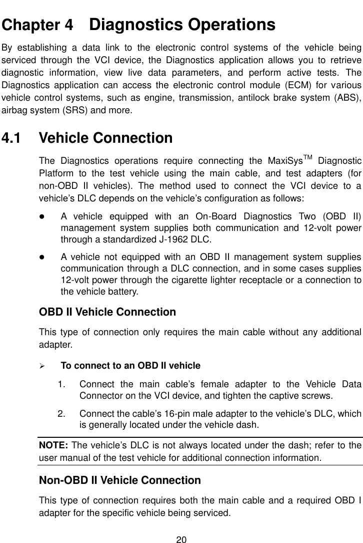    20  Chapter 4    Diagnostics Operations By  establishing  a  data  link  to  the  electronic  control  systems  of  the  vehicle  being serviced  through  the  VCI  device,  the  Diagnostics  application  allows  you  to  retrieve diagnostic  information,  view  live  data  parameters,  and  perform  active  tests.  The Diagnostics  application  can  access  the  electronic control  module  (ECM)  for  various vehicle control systems,  such as engine, transmission, antilock brake system (ABS), airbag system (SRS) and more. 4.1  Vehicle Connection The  Diagnostics  operations  require  connecting  the  MaxiSysTM  Diagnostic Platform  to  the  test  vehicle  using  the  main  cable,  and  test  adapters  (for non-OBD  II  vehicles).  The  method  used  to  connect  the  VCI  device  to  a vehicle&rsquo;s DLC depends on the vehicle&rsquo;s configuration as follows:  A  vehicle  equipped  with  an  On-Board  Diagnostics  Two  (OBD  II) management  system  supplies  both  communication  and  12-volt  power through a standardized J-1962 DLC.  A  vehicle  not  equipped  with  an  OBD  II  management  system  supplies communication through a DLC connection, and in some cases supplies 12-volt power through the cigarette lighter receptacle or a connection to the vehicle battery. OBD II Vehicle Connection This type of connection only  requires the main cable without any additional adapter.  To connect to an OBD II vehicle 1.  Connect  the  main  cable&rsquo;s  female  adapter  to  the  Vehicle  Data Connector on the VCI device, and tighten the captive screws. 2.  Connect the cable&rsquo;s 16-pin male adapter to the vehicle&rsquo;s DLC, which is generally located under the vehicle dash. NOTE: The vehicle&rsquo;s DLC is not always located under the dash; refer to the user manual of the test vehicle for additional connection information. Non-OBD II Vehicle Connection This type of connection requires both the main cable and a required OBD I adapter for the specific vehicle being serviced. 