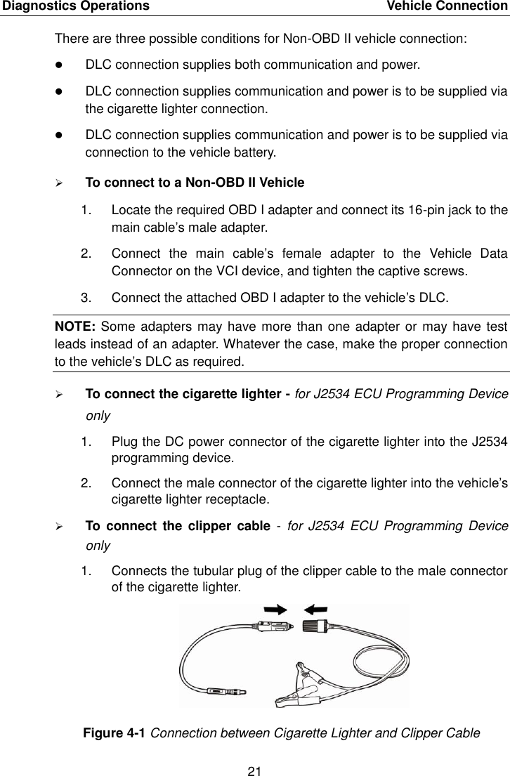 Diagnostics Operations    Vehicle Connection 21  There are three possible conditions for Non-OBD II vehicle connection:  DLC connection supplies both communication and power.  DLC connection supplies communication and power is to be supplied via the cigarette lighter connection.  DLC connection supplies communication and power is to be supplied via connection to the vehicle battery.  To connect to a Non-OBD II Vehicle 1.  Locate the required OBD I adapter and connect its 16-pin jack to the main cable&rsquo;s male adapter. 2.  Connect  the  main  cable&rsquo;s  female  adapter  to  the  Vehicle  Data Connector on the VCI device, and tighten the captive screws. 3.  Connect the attached OBD I adapter to the vehicle&rsquo;s DLC. NOTE: Some adapters may have more than one adapter or may have test leads instead of an adapter. Whatever the case, make the proper connection to the vehicle&rsquo;s DLC as required.  To connect the cigarette lighter - for J2534 ECU Programming Device only 1.  Plug the DC power connector of the cigarette lighter into the J2534 programming device. 2.  Connect the male connector of the cigarette lighter into the vehicle&rsquo;s cigarette lighter receptacle.  To  connect the  clipper cable  -  for J2534  ECU Programming Device only 1.  Connects the tubular plug of the clipper cable to the male connector of the cigarette lighter. Figure 4-1 Connection between Cigarette Lighter and Clipper Cable