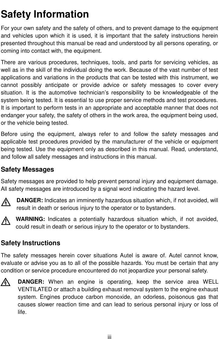    iii Safety Information For your own safety and the safety of others, and to prevent damage to the equipment and vehicles upon which it is used, it is important that the safety instructions herein presented throughout this manual be read and understood by all persons operating, or coming into contact with, the equipment. There are various procedures, techniques, tools, and parts for servicing vehicles, as well as in the skill of the individual doing the work. Because of the vast number of test applications and variations in the products that can be tested with this instrument, we cannot  possibly  anticipate  or  provide  advice  or  safety  messages  to  cover  every situation.  It  is  the  automotive  technician&rsquo;s  responsibility  to  be  knowledgeable  of  the system being tested. It is essential to use proper service methods and test procedures. It is important to perform tests in an appropriate and acceptable manner that does not endanger your safety, the safety of others in the work area, the equipment being used, or the vehicle being tested. Before  using  the  equipment,  always  refer  to  and  follow  the  safety  messages  and applicable test procedures provided by the manufacturer of the vehicle or equipment being tested. Use the equipment only as described in this manual. Read, understand, and follow all safety messages and instructions in this manual. Safety Messages Safety messages are provided to help prevent personal injury and equipment damage. All safety messages are introduced by a signal word indicating the hazard level. DANGER: Indicates an imminently hazardous situation which, if not avoided, will result in death or serious injury to the operator or to bystanders. WARNING:  Indicates  a  potentially  hazardous  situation  which,  if  not  avoided, could result in death or serious injury to the operator or to bystanders. Safety Instructions The  safety  messages  herein cover  situations Autel  is  aware  of.  Autel cannot  know, evaluate or advise you as to all of the possible hazards. You must be certain that any condition or service procedure encountered do not jeopardize your personal safety. DANGER:  When  an  engine  is  operating,  keep  the  service  area  WELL VENTILATED or attach a building exhaust removal system to the engine exhaust system.  Engines  produce  carbon  monoxide,  an  odorless, poisonous  gas  that causes slower reaction time and can lead to serious personal injury or loss of life. 
