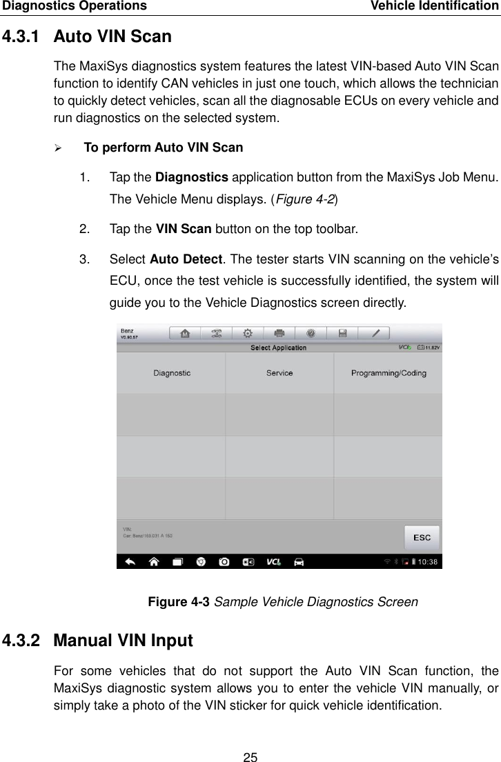 Diagnostics Operations    Vehicle Identification 25  4.3.1  Auto VIN Scan The MaxiSys diagnostics system features the latest VIN-based Auto VIN Scan function to identify CAN vehicles in just one touch, which allows the technician to quickly detect vehicles, scan all the diagnosable ECUs on every vehicle and run diagnostics on the selected system.  To perform Auto VIN Scan 1.  Tap the Diagnostics application button from the MaxiSys Job Menu. The Vehicle Menu displays. (Figure 4-2) 2.  Tap the VIN Scan button on the top toolbar. 3.  Select Auto Detect. The tester starts VIN scanning on the vehicle&rsquo;s ECU, once the test vehicle is successfully identified, the system will guide you to the Vehicle Diagnostics screen directly. Figure 4-3 Sample Vehicle Diagnostics Screen 4.3.2  Manual VIN Input For  some  vehicles  that  do  not  support  the  Auto  VIN  Scan  function,  the MaxiSys diagnostic system allows you to enter the vehicle VIN manually, or simply take a photo of the VIN sticker for quick vehicle identification. 