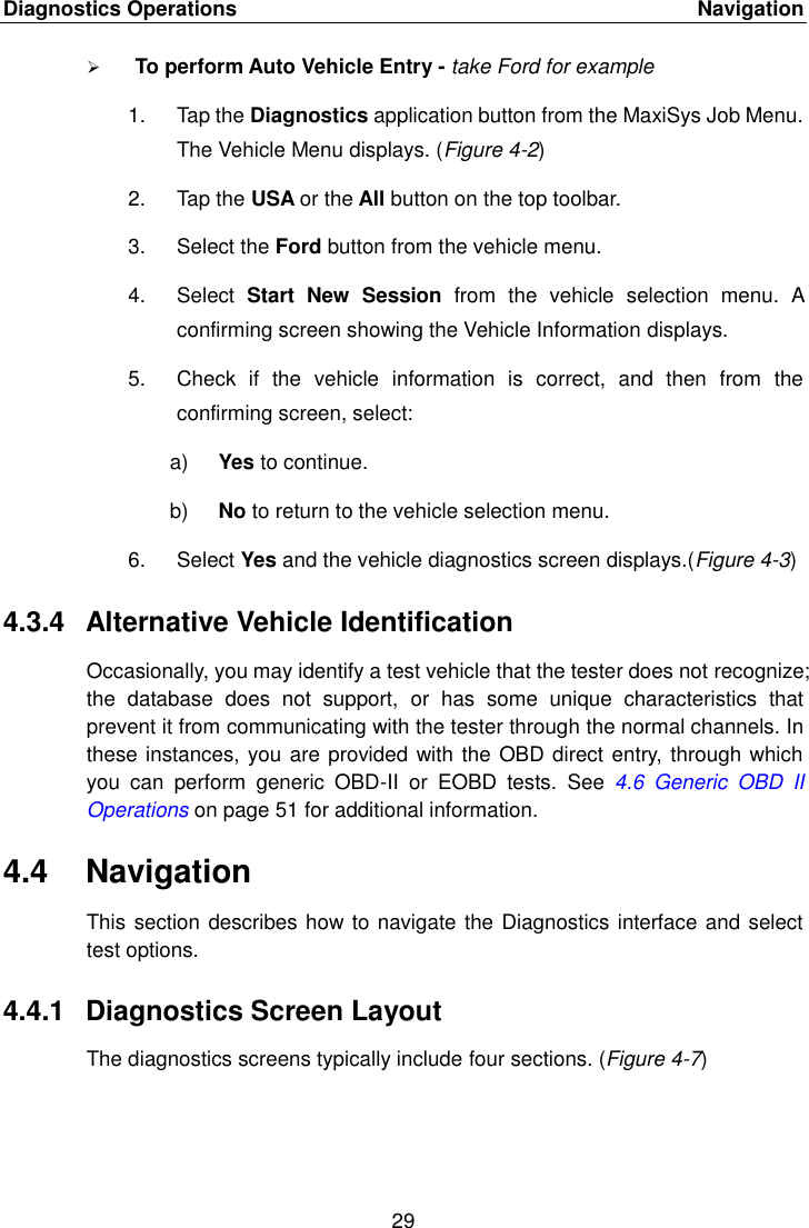 Diagnostics Operations    Navigation 29   To perform Auto Vehicle Entry - take Ford for example 1.  Tap the Diagnostics application button from the MaxiSys Job Menu. The Vehicle Menu displays. (Figure 4-2) 2.  Tap the USA or the All button on the top toolbar. 3.  Select the Ford button from the vehicle menu. 4.  Select  Start  New  Session  from  the  vehicle  selection  menu.  A confirming screen showing the Vehicle Information displays. 5.  Check  if  the  vehicle  information  is  correct,  and  then  from  the confirming screen, select: a) Yes to continue. b) No to return to the vehicle selection menu. 6.  Select Yes and the vehicle diagnostics screen displays.(Figure 4-3) 4.3.4  Alternative Vehicle Identification Occasionally, you may identify a test vehicle that the tester does not recognize; the  database  does  not  support,  or  has  some  unique  characteristics  that prevent it from communicating with the tester through the normal channels. In these instances, you are provided with the OBD direct entry, through which you  can  perform  generic  OBD-II  or  EOBD  tests.  See  4.6  Generic  OBD  II Operations on page 51 for additional information. 4.4  Navigation This section describes how to navigate the Diagnostics interface and select test options. 4.4.1  Diagnostics Screen Layout The diagnostics screens typically include four sections. (Figure 4-7) 