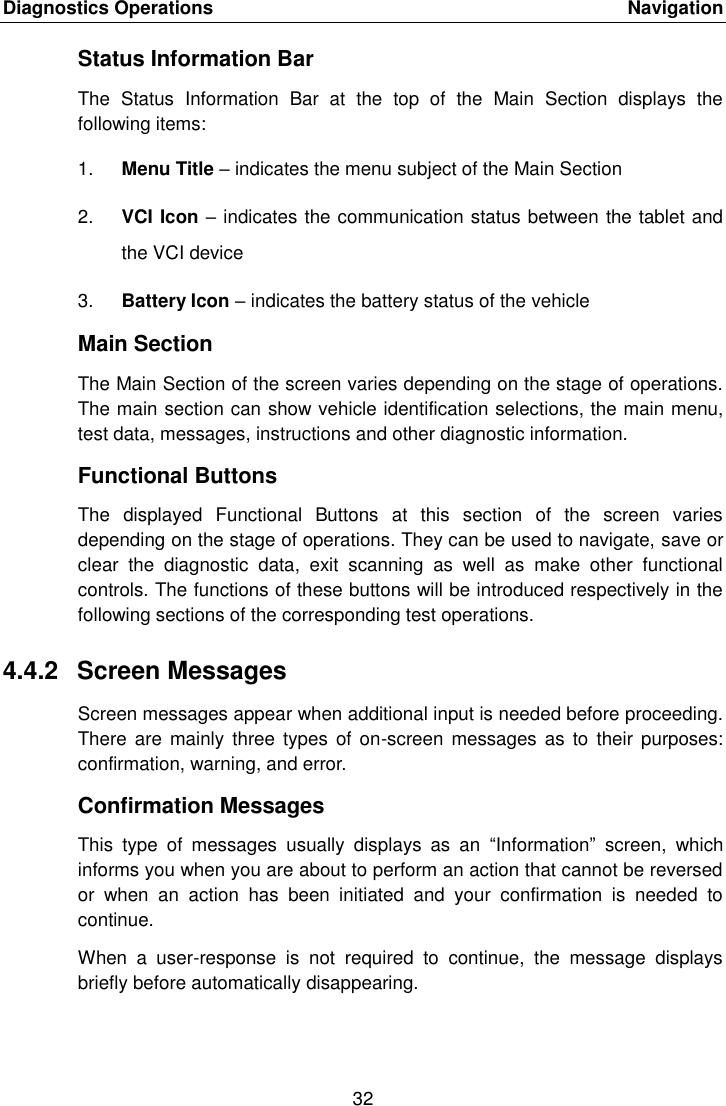Diagnostics Operations    Navigation 32  Status Information Bar The  Status  Information  Bar  at  the  top  of  the  Main  Section  displays  the following items: 1. Menu Title &ndash; indicates the menu subject of the Main Section 2. VCI Icon &ndash; indicates the communication status between the tablet and the VCI device 3. Battery Icon &ndash; indicates the battery status of the vehicle Main Section The Main Section of the screen varies depending on the stage of operations. The main section can show vehicle identification selections, the main menu, test data, messages, instructions and other diagnostic information. Functional Buttons The  displayed  Functional  Buttons  at  this  section  of  the  screen  varies depending on the stage of operations. They can be used to navigate, save or clear  the  diagnostic  data,  exit  scanning  as  well  as  make  other  functional controls. The functions of these buttons will be introduced respectively in the following sections of the corresponding test operations. 4.4.2  Screen Messages Screen messages appear when additional input is needed before proceeding. There  are  mainly  three  types of  on-screen messages  as to  their purposes: confirmation, warning, and error. Confirmation Messages This  type  of  messages  usually  displays  as  an  &ldquo;Information&rdquo;  screen,  which informs you when you are about to perform an action that cannot be reversed or  when  an  action  has  been  initiated  and  your  confirmation  is  needed  to continue. When  a  user-response  is  not  required  to  continue,  the  message  displays briefly before automatically disappearing.