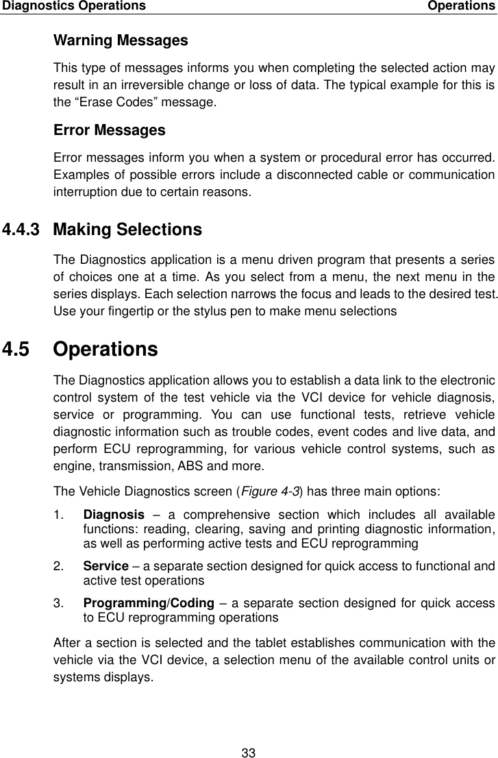 Diagnostics Operations    Operations 33  Warning Messages This type of messages informs you when completing the selected action may result in an irreversible change or loss of data. The typical example for this is the &ldquo;Erase Codes&rdquo; message. Error Messages Error messages inform you when a system or procedural error has occurred. Examples of possible errors include a disconnected cable or communication interruption due to certain reasons. 4.4.3  Making Selections The Diagnostics application is a menu driven program that presents a series of choices one at a time. As you select from a menu, the next menu in the series displays. Each selection narrows the focus and leads to the desired test. Use your fingertip or the stylus pen to make menu selections 4.5  Operations The Diagnostics application allows you to establish a data link to the electronic control  system  of the  test vehicle  via the  VCI device  for vehicle  diagnosis, service  or  programming.  You  can  use  functional  tests,  retrieve  vehicle diagnostic information such as trouble codes, event codes and live data, and perform  ECU  reprogramming,  for  various  vehicle  control  systems,  such  as engine, transmission, ABS and more. The Vehicle Diagnostics screen (Figure 4-3) has three main options: 1. Diagnosis &ndash;  a  comprehensive  section  which  includes  all  available functions: reading, clearing, saving and printing diagnostic information, as well as performing active tests and ECU reprogramming 2. Service &ndash; a separate section designed for quick access to functional and active test operations 3. Programming/Coding &ndash; a separate section designed for quick access to ECU reprogramming operations After a section is selected and the tablet establishes communication with the vehicle via the VCI device, a selection menu of the available control units or systems displays. 