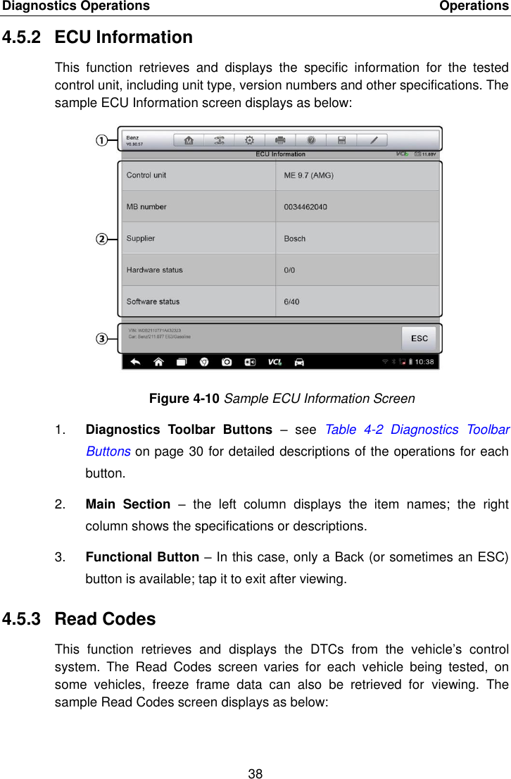 Diagnostics Operations    Operations 38  4.5.2  ECU Information This  function  retrieves  and  displays  the  specific  information  for  the  tested control unit, including unit type, version numbers and other specifications. The sample ECU Information screen displays as below: Figure 4-10 Sample ECU Information Screen 1. Diagnostics  Toolbar  Buttons &ndash;  see  Table  4-2  Diagnostics  Toolbar Buttons on page 30 for detailed descriptions of the operations for each button. 2. Main  Section &ndash;  the  left  column  displays  the  item  names;  the  right column shows the specifications or descriptions. 3. Functional Button &ndash; In this case, only a Back (or sometimes an ESC) button is available; tap it to exit after viewing. 4.5.3  Read Codes This  function  retrieves  and  displays  the  DTCs  from  the  vehicle&rsquo;s  control system.  The  Read  Codes  screen  varies  for  each  vehicle  being  tested,  on some  vehicles,  freeze  frame  data  can  also  be  retrieved  for  viewing.  The sample Read Codes screen displays as below:  