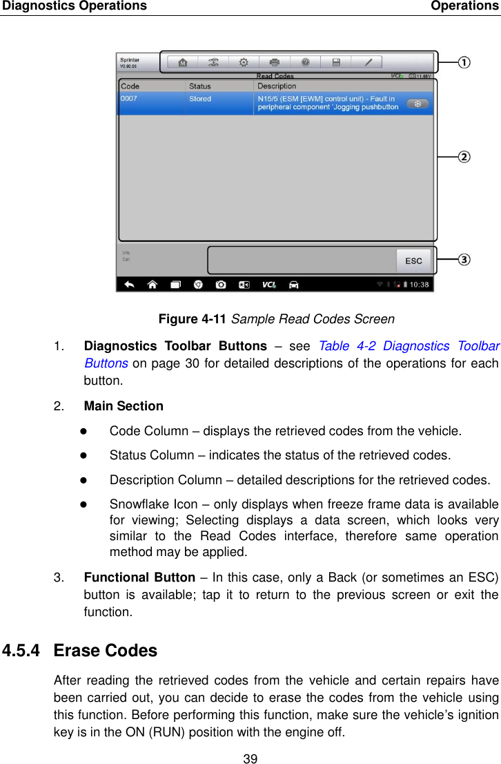 Diagnostics Operations    Operations 39  Figure 4-11 Sample Read Codes Screen 1. Diagnostics  Toolbar  Buttons &ndash;  see  Table  4-2  Diagnostics  Toolbar Buttons on page 30 for detailed descriptions of the operations for each button. 2. Main Section  Code Column &ndash; displays the retrieved codes from the vehicle.  Status Column &ndash; indicates the status of the retrieved codes.  Description Column &ndash; detailed descriptions for the retrieved codes.  Snowflake Icon &ndash; only displays when freeze frame data is available for  viewing;  Selecting  displays  a  data  screen,  which  looks  very similar  to  the  Read  Codes  interface,  therefore  same  operation method may be applied. 3. Functional Button &ndash; In this case, only a Back (or sometimes an ESC) button  is  available;  tap  it  to  return  to  the  previous  screen  or  exit  the function. 4.5.4  Erase Codes After reading  the retrieved codes from  the  vehicle and certain  repairs have been carried out, you can decide to erase the codes from the vehicle using this function. Before performing this function, make sure the vehicle&rsquo;s ignition key is in the ON (RUN) position with the engine off. 
