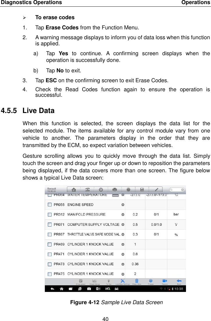 Diagnostics Operations    Operations 40   To erase codes 1.  Tap Erase Codes from the Function Menu. 2.  A warning message displays to inform you of data loss when this function is applied. a)  Tap  Yes  to  continue.  A  confirming  screen  displays  when  the operation is successfully done. b)  Tap No to exit. 3.  Tap ESC on the confirming screen to exit Erase Codes. 4.  Check  the  Read  Codes  function  again  to  ensure  the  operation  is successful. 4.5.5  Live Data When  this  function  is  selected,  the  screen  displays  the  data  list  for  the selected module. The items available for any control module vary from one vehicle  to  another.  The  parameters  display  in  the  order  that  they  are transmitted by the ECM, so expect variation between vehicles. Gesture  scrolling  allows  you  to  quickly  move  through  the  data  list.  Simply touch the screen and drag your finger up or down to reposition the parameters being displayed, if the data covers more than one screen. The figure below shows a typical Live Data screen: Figure 4-12 Sample Live Data Screen 