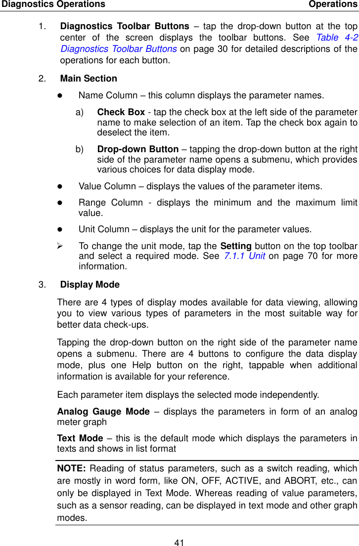 Diagnostics Operations    Operations 41  1. Diagnostics  Toolbar  Buttons &ndash;  tap  the  drop-down  button  at  the  top center  of  the  screen  displays  the  toolbar  buttons.  See Table  4-2 Diagnostics Toolbar Buttons on page 30 for detailed descriptions of the operations for each button. 2. Main Section  Name Column &ndash; this column displays the parameter names. a) Check Box - tap the check box at the left side of the parameter name to make selection of an item. Tap the check box again to deselect the item. b) Drop-down Button &ndash; tapping the drop-down button at the right side of the parameter name opens a submenu, which provides various choices for data display mode.  Value Column &ndash; displays the values of the parameter items.  Range  Column  -  displays  the  minimum  and  the  maximum  limit value.  Unit Column &ndash; displays the unit for the parameter values.   To change the unit mode, tap the Setting button on the top toolbar and  select a required mode. See  7.1.1 Unit  on page  70 for  more information. 3. Display Mode There are 4 types of display modes available for data viewing, allowing you  to  view  various  types  of  parameters  in  the  most  suitable  way  for better data check-ups. Tapping the drop-down button on the right side of the parameter name opens  a  submenu.  There  are  4  buttons  to  configure  the  data  display mode,  plus  one  Help  button  on  the  right,  tappable  when  additional information is available for your reference. Each parameter item displays the selected mode independently. Analog  Gauge  Mode  &ndash;  displays  the  parameters  in  form  of an  analog meter graph Text Mode &ndash; this is the default mode which displays the parameters in texts and shows in list format NOTE: Reading of status parameters, such as a switch reading, which are mostly in word form, like ON, OFF, ACTIVE, and ABORT, etc., can only be displayed in Text Mode. Whereas reading of value parameters, such as a sensor reading, can be displayed in text mode and other graph modes. 