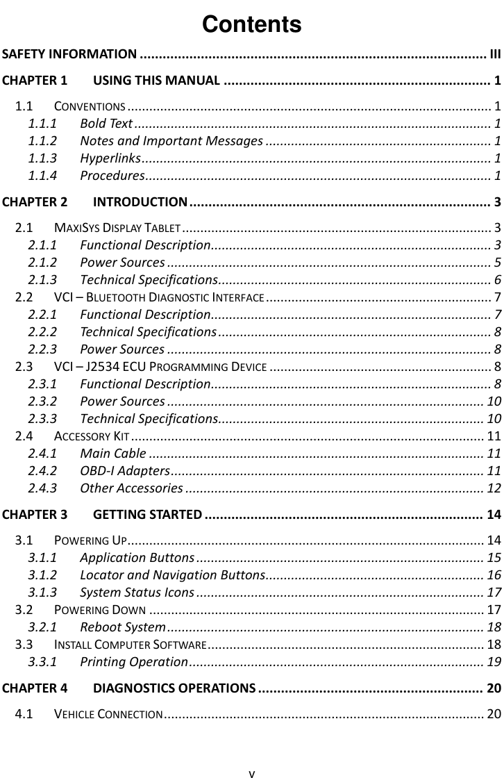    v Contents SAFETY INFORMATION ........................................................................................... III CHAPTER 1 USING THIS MANUAL ...................................................................... 1 1.1 CONVENTIONS .................................................................................................... 1 1.1.1 Bold Text .................................................................................................. 1 1.1.2 Notes and Important Messages .............................................................. 1 1.1.3 Hyperlinks ................................................................................................ 1 1.1.4 Procedures ............................................................................................... 1 CHAPTER 2 INTRODUCTION ............................................................................... 3 2.1 MAXISYS DISPLAY TABLET ..................................................................................... 3 2.1.1 Functional Description ............................................................................. 3 2.1.2 Power Sources ......................................................................................... 5 2.1.3 Technical Specifications ........................................................................... 6 2.2 VCI &ndash; BLUETOOTH DIAGNOSTIC INTERFACE .............................................................. 7 2.2.1 Functional Description ............................................................................. 7 2.2.2 Technical Specifications ........................................................................... 8 2.2.3 Power Sources ......................................................................................... 8 2.3 VCI &ndash; J2534 ECU PROGRAMMING DEVICE ............................................................. 8 2.3.1 Functional Description ............................................................................. 8 2.3.2 Power Sources ....................................................................................... 10 2.3.3 Technical Specifications......................................................................... 10 2.4 ACCESSORY KIT ................................................................................................. 11 2.4.1 Main Cable ............................................................................................ 11 2.4.2 OBD-I Adapters ...................................................................................... 11 2.4.3 Other Accessories .................................................................................. 12 CHAPTER 3 GETTING STARTED ......................................................................... 14 3.1 POWERING UP .................................................................................................. 14 3.1.1 Application Buttons ............................................................................... 15 3.1.2 Locator and Navigation Buttons ............................................................ 16 3.1.3 System Status Icons ............................................................................... 17 3.2 POWERING DOWN ............................................................................................ 17 3.2.1 Reboot System ....................................................................................... 18 3.3 INSTALL COMPUTER SOFTWARE ............................................................................ 18 3.3.1 Printing Operation ................................................................................. 19 CHAPTER 4 DIAGNOSTICS OPERATIONS ........................................................... 20 4.1 VEHICLE CONNECTION ........................................................................................ 20 
