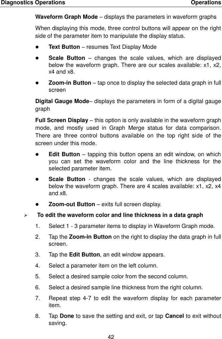 Diagnostics Operations    Operations 42  Waveform Graph Mode &ndash; displays the parameters in waveform graphs When displaying this mode, three control buttons will appear on the right side of the parameter item to manipulate the display status.  Text Button &ndash; resumes Text Display Mode  Scale  Button  &ndash;  changes  the  scale  values,  which  are  displayed below the waveform graph. There are our scales available: x1, x2, x4 and x8.  Zoom-in Button &ndash; tap once to display the selected data graph in full screen Digital Gauge Mode&ndash; displays the parameters in form of a digital gauge graph Full Screen Display &ndash; this option is only available in the waveform graph mode,  and  mostly  used  in  Graph  Merge  status  for  data  comparison. There  are  three  control  buttons  available  on  the  top  right  side  of  the screen under this mode.  Edit Button &ndash; tapping this button opens an edit window, on which you  can  set  the  waveform  color  and  the  line  thickness  for  the selected parameter item.  Scale  Button  -  changes  the  scale  values,  which  are  displayed below the waveform graph. There are 4 scales available: x1, x2, x4 and x8.  Zoom-out Button &ndash; exits full screen display.  To edit the waveform color and line thickness in a data graph 1.  Select 1 - 3 parameter items to display in Waveform Graph mode. 2.  Tap the Zoom-in Button on the right to display the data graph in full screen. 3.  Tap the Edit Button, an edit window appears. 4.  Select a parameter item on the left column. 5.  Select a desired sample color from the second column. 6.  Select a desired sample line thickness from the right column. 7.  Repeat  step 4-7  to edit  the waveform  display  for  each parameter item. 8.  Tap Done to save the setting and exit, or tap Cancel to exit without saving. 