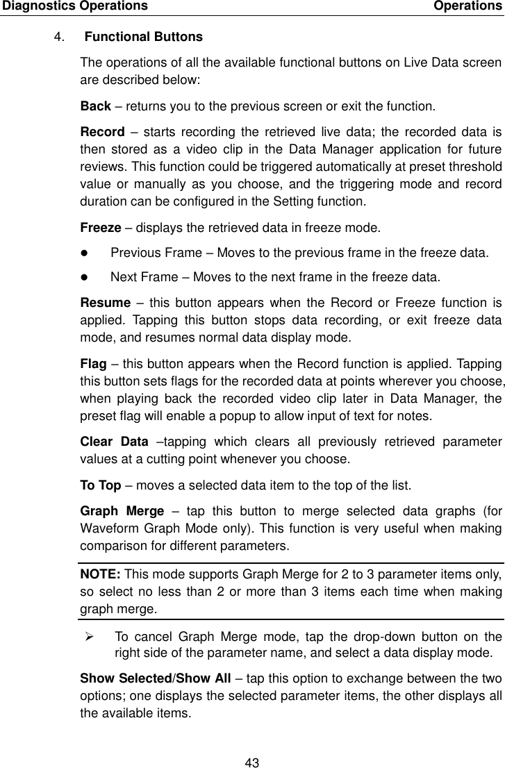 Diagnostics Operations    Operations 43  4. Functional Buttons The operations of all the available functional buttons on Live Data screen are described below: Back &ndash; returns you to the previous screen or exit the function. Record  &ndash; starts  recording the  retrieved live  data; the  recorded data  is then  stored  as  a  video clip  in the  Data  Manager  application  for  future reviews. This function could be triggered automatically at preset threshold value or manually  as you  choose,  and  the triggering mode and  record duration can be configured in the Setting function. Freeze &ndash; displays the retrieved data in freeze mode.  Previous Frame &ndash; Moves to the previous frame in the freeze data.  Next Frame &ndash; Moves to the next frame in the freeze data. Resume  &ndash; this  button appears  when the  Record or  Freeze function  is applied.  Tapping  this  button  stops  data  recording,  or  exit  freeze  data mode, and resumes normal data display mode. Flag &ndash; this button appears when the Record function is applied. Tapping this button sets flags for the recorded data at points wherever you choose, when  playing  back  the  recorded  video  clip  later  in  Data  Manager,  the preset flag will enable a popup to allow input of text for notes. Clear  Data  &ndash;tapping  which  clears  all  previously  retrieved  parameter values at a cutting point whenever you choose. To Top &ndash; moves a selected data item to the top of the list. Graph  Merge  &ndash;  tap  this  button  to  merge  selected  data  graphs  (for Waveform Graph Mode only). This function is very useful when making comparison for different parameters. NOTE: This mode supports Graph Merge for 2 to 3 parameter items only, so select no less than 2 or more than 3 items each time when making graph merge.   To  cancel  Graph  Merge  mode,  tap  the  drop-down  button  on  the right side of the parameter name, and select a data display mode. Show Selected/Show All &ndash; tap this option to exchange between the two options; one displays the selected parameter items, the other displays all the available items. 