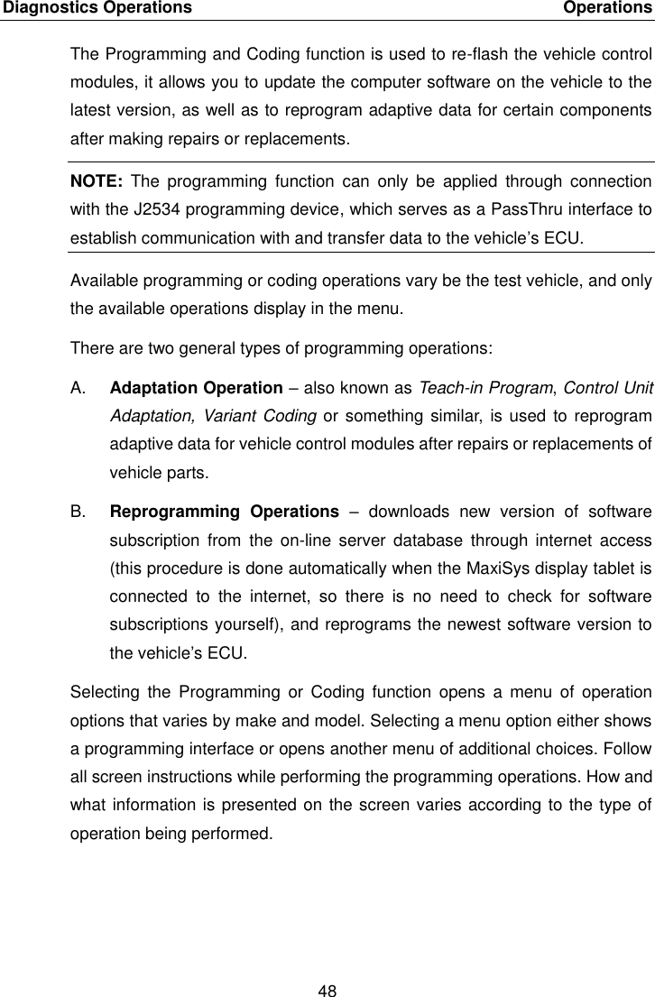 Diagnostics Operations    Operations 48  The Programming and Coding function is used to re-flash the vehicle control modules, it allows you to update the computer software on the vehicle to the latest version, as well as to reprogram adaptive data for certain components after making repairs or replacements. NOTE:  The  programming  function  can  only  be  applied  through  connection with the J2534 programming device, which serves as a PassThru interface to establish communication with and transfer data to the vehicle&rsquo;s ECU. Available programming or coding operations vary be the test vehicle, and only the available operations display in the menu. There are two general types of programming operations: A. Adaptation Operation &ndash; also known as Teach-in Program, Control Unit Adaptation, Variant Coding or something similar, is used  to reprogram adaptive data for vehicle control modules after repairs or replacements of vehicle parts. B. Reprogramming  Operations  &ndash;  downloads  new  version  of  software subscription  from  the  on-line server  database  through internet  access (this procedure is done automatically when the MaxiSys display tablet is connected  to  the  internet,  so  there  is  no  need  to  check  for  software subscriptions yourself), and reprograms the newest software version to the vehicle&rsquo;s ECU. Selecting  the  Programming  or  Coding  function  opens  a  menu  of  operation options that varies by make and model. Selecting a menu option either shows a programming interface or opens another menu of additional choices. Follow all screen instructions while performing the programming operations. How and what information is presented on the screen varies according to the type of operation being performed.   