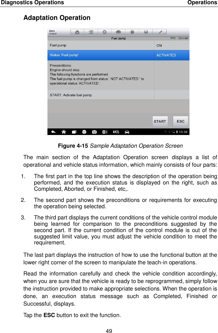 Diagnostics Operations    Operations 49  Adaptation Operation Figure 4-15 Sample Adaptation Operation Screen The  main  section  of  the  Adaptation  Operation  screen  displays  a  list  of operational and vehicle status information, which mainly consists of four parts: 1.  The first part in the top line shows the description of the operation being performed,  and the  execution status  is  displayed  on the  right,  such  as Completed, Aborted, or Finished, etc,. 2.  The second part shows the preconditions or requirements for executing the operation being selected. 3.  The third part displays the current conditions of the vehicle control module being  learned  for  comparison  to  the  preconditions  suggested  by  the second part. If  the current condition  of the control module is out of the suggested limit value, you must adjust the vehicle condition to meet the requirement. The last part displays the instruction of how to use the functional button at the lower right corner of the screen to manipulate the teach-in operations. Read  the information  carefully  and check  the vehicle  condition accordingly, when you are sure that the vehicle is ready to be reprogrammed, simply follow the instruction provided to make appropriate selections. When the operation is done,  an  execution  status  message  such  as  Completed,  Finished  or Successful, displays. Tap the ESC button to exit the function. 