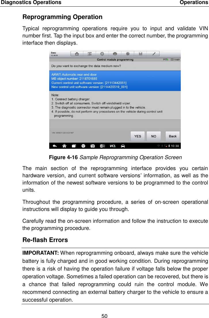 Diagnostics Operations    Operations 50  Reprogramming Operation Typical  reprogramming  operations  require  you  to  input  and  validate  VIN number first. Tap the input box and enter the correct number, the programming interface then displays. Figure 4-16 Sample Reprogramming Operation Screen The  main  section  of  the  reprogramming  interface  provides  you  certain hardware version, and current software versions&rsquo; information, as well as the information of the newest software versions to be programmed to the control units. Throughout  the  programming  procedure,  a  series  of  on-screen  operational instructions will display to guide you through. Carefully read the on-screen information and follow the instruction to execute the programming procedure. Re-flash Errors IMPORATANT: When reprogramming onboard, always make sure the vehicle battery is fully charged and in good working condition. During reprogramming there is a risk of having the operation failure if voltage falls below the proper operation voltage. Sometimes a failed operation can be recovered, but there is a  chance  that  failed  reprogramming  could  ruin  the  control  module.  We recommend connecting an external battery charger to the vehicle to ensure a successful operation.