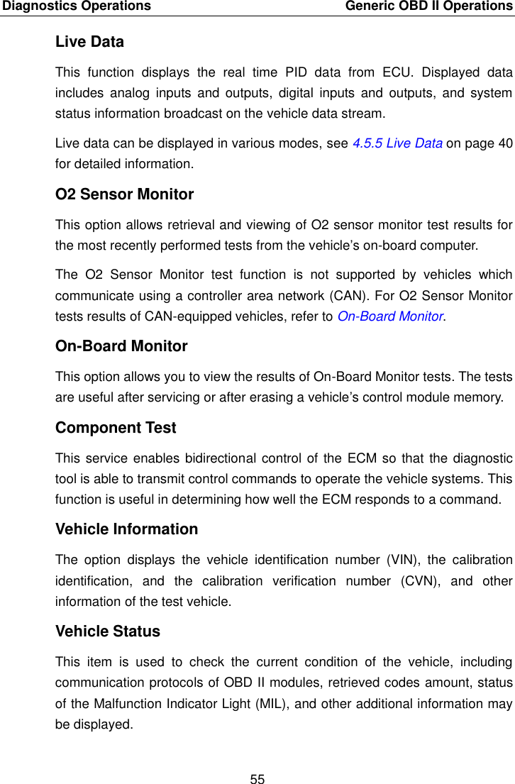 Diagnostics Operations    Generic OBD II Operations 55  Live Data This  function  displays  the  real  time  PID  data  from  ECU.  Displayed  data includes  analog  inputs  and  outputs,  digital  inputs  and  outputs,  and  system status information broadcast on the vehicle data stream. Live data can be displayed in various modes, see 4.5.5 Live Data on page 40 for detailed information. O2 Sensor Monitor This option allows retrieval and viewing of O2 sensor monitor test results for the most recently performed tests from the vehicle&rsquo;s on-board computer. The  O2  Sensor  Monitor  test  function  is  not  supported  by  vehicles  which communicate using a controller area network (CAN). For O2 Sensor Monitor tests results of CAN-equipped vehicles, refer to On-Board Monitor. On-Board Monitor This option allows you to view the results of On-Board Monitor tests. The tests are useful after servicing or after erasing a vehicle&rsquo;s control module memory. Component Test This service enables bidirectional control of the ECM so that the diagnostic tool is able to transmit control commands to operate the vehicle systems. This function is useful in determining how well the ECM responds to a command. Vehicle Information The  option  displays  the  vehicle  identification  number  (VIN),  the  calibration identification,  and  the  calibration  verification  number  (CVN),  and  other information of the test vehicle. Vehicle Status This  item  is  used  to  check  the  current  condition  of  the  vehicle,  including communication protocols of OBD II modules, retrieved codes amount, status of the Malfunction Indicator Light (MIL), and other additional information may be displayed.