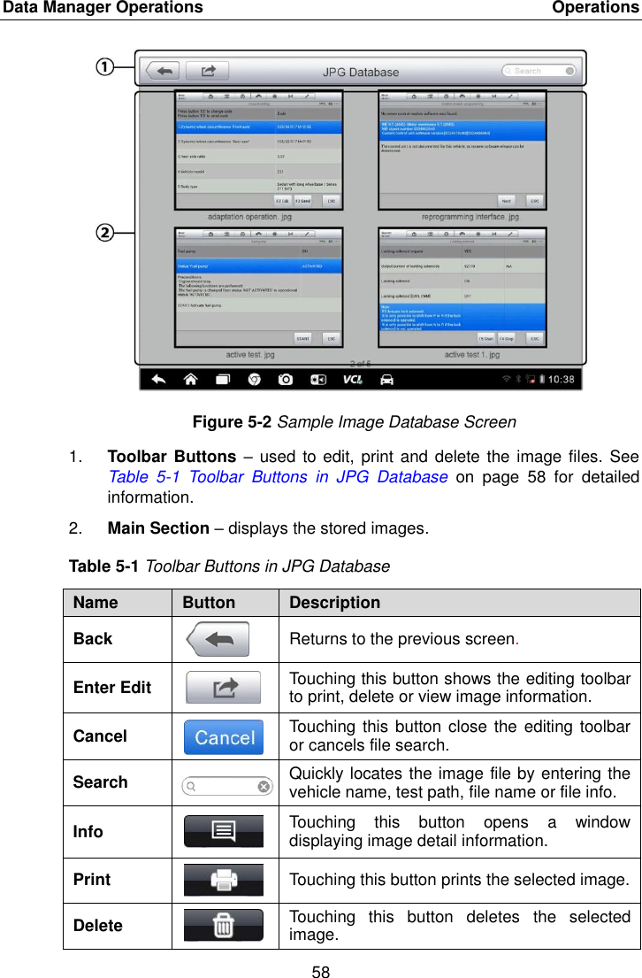 Data Manager Operations    Operations 58  Figure 5-2 Sample Image Database Screen 1. Toolbar Buttons &ndash; used to edit, print  and delete the image files. See Table  5-1  Toolbar  Buttons  in  JPG  Database on  page  58  for  detailed information. 2. Main Section &ndash; displays the stored images. Table 5-1 Toolbar Buttons in JPG Database Name Button Description Back  Returns to the previous screen.   Enter Edit  Touching this button shows the editing toolbar to print, delete or view image information. Cancel  Touching  this button close the  editing toolbar or cancels file search. Search  Quickly locates the image file by entering the vehicle name, test path, file name or file info. Info  Touching  this  button  opens  a  window displaying image detail information. Print  Touching this button prints the selected image. Delete  Touching  this  button  deletes  the  selected image. 