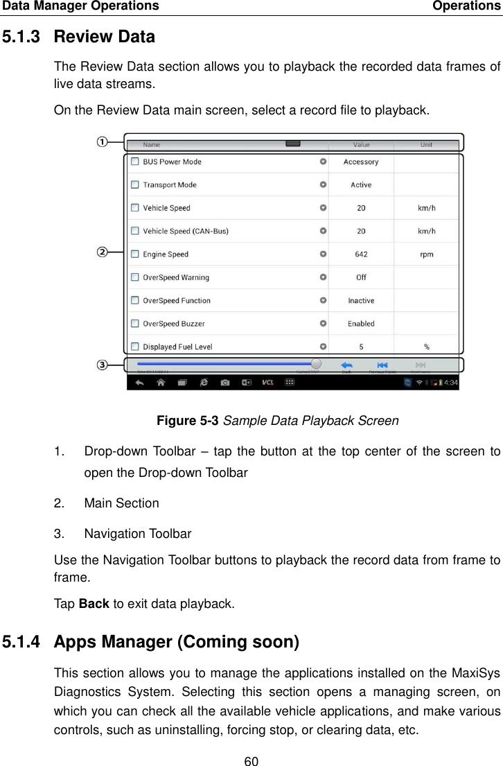 Data Manager Operations    Operations 60  5.1.3  Review Data The Review Data section allows you to playback the recorded data frames of live data streams. On the Review Data main screen, select a record file to playback. Figure 5-3 Sample Data Playback Screen 1.  Drop-down Toolbar &ndash;  tap the button at  the top center of the screen to open the Drop-down Toolbar 2.  Main Section 3.  Navigation Toolbar Use the Navigation Toolbar buttons to playback the record data from frame to frame. Tap Back to exit data playback. 5.1.4  Apps Manager (Coming soon) This section allows you to manage the applications installed on the MaxiSys Diagnostics  System.  Selecting  this  section  opens  a  managing  screen,  on which you can check all the available vehicle applications, and make various controls, such as uninstalling, forcing stop, or clearing data, etc. 