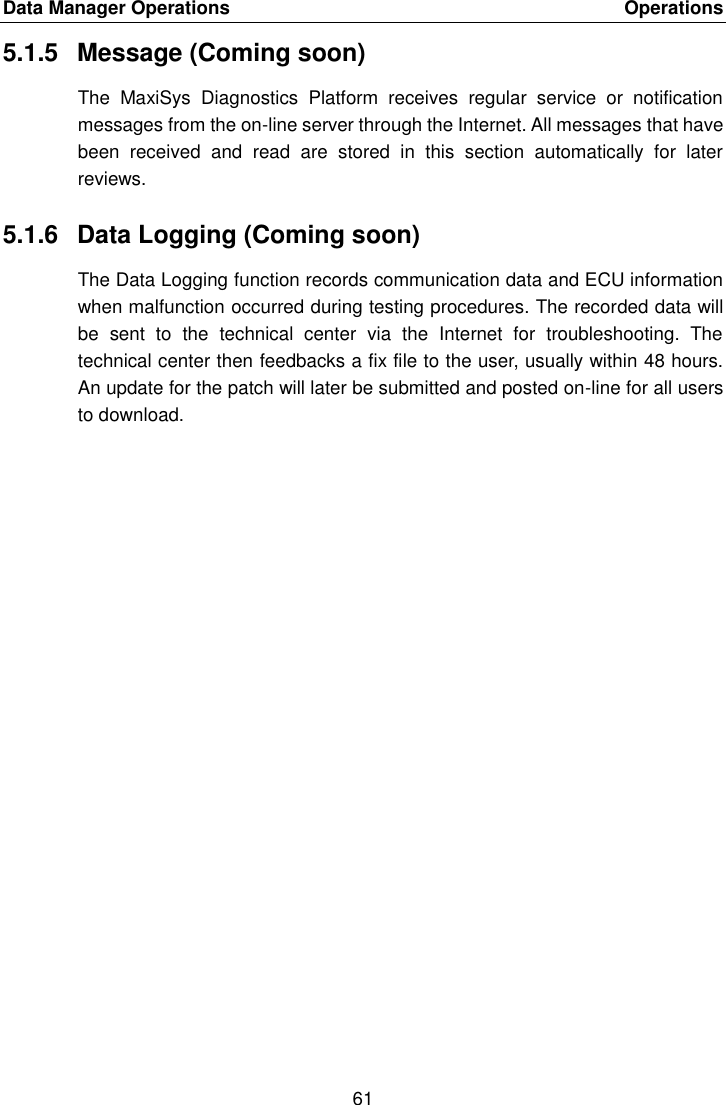 Data Manager Operations    Operations 61  5.1.5  Message (Coming soon) The  MaxiSys  Diagnostics  Platform  receives  regular  service  or  notification messages from the on-line server through the Internet. All messages that have been  received  and  read  are  stored  in  this  section  automatically  for  later reviews. 5.1.6  Data Logging (Coming soon) The Data Logging function records communication data and ECU information when malfunction occurred during testing procedures. The recorded data will be  sent  to  the  technical  center  via  the  Internet  for  troubleshooting.  The technical center then feedbacks a fix file to the user, usually within 48 hours. An update for the patch will later be submitted and posted on-line for all users to download. 