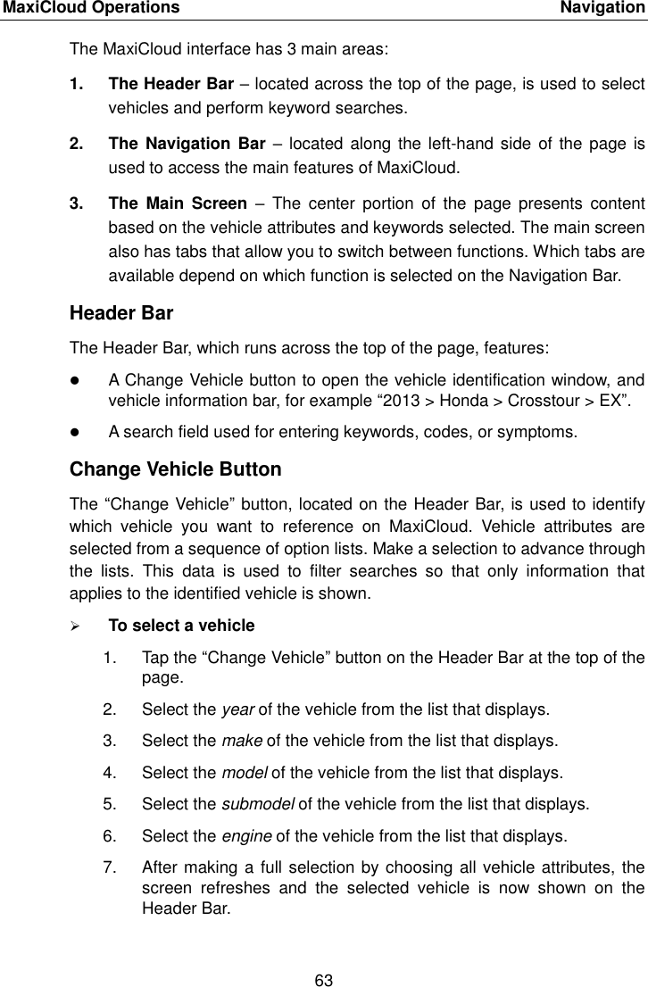MaxiCloud Operations    Navigation 63  The MaxiCloud interface has 3 main areas: 1.  The Header Bar &ndash; located across the top of the page, is used to select vehicles and perform keyword searches. 2.  The Navigation  Bar &ndash; located  along the left-hand side  of the page is used to access the main features of MaxiCloud. 3.  The  Main  Screen  &ndash;  The  center  portion  of  the  page  presents  content based on the vehicle attributes and keywords selected. The main screen also has tabs that allow you to switch between functions. Which tabs are available depend on which function is selected on the Navigation Bar. Header Bar The Header Bar, which runs across the top of the page, features:  A Change Vehicle button to open the vehicle identification window, and vehicle information bar, for example &ldquo;2013 > Honda > Crosstour > EX&rdquo;.  A search field used for entering keywords, codes, or symptoms. Change Vehicle Button The &ldquo;Change Vehicle&rdquo; button, located on the Header Bar, is used to identify which  vehicle  you  want  to  reference  on  MaxiCloud.  Vehicle  attributes  are selected from a sequence of option lists. Make a selection to advance through the  lists.  This  data  is  used  to  filter  searches  so  that  only  information  that applies to the identified vehicle is shown.  To select a vehicle 1.  Tap the &ldquo;Change Vehicle&rdquo; button on the Header Bar at the top of the page. 2.  Select the year of the vehicle from the list that displays. 3.  Select the make of the vehicle from the list that displays. 4.  Select the model of the vehicle from the list that displays. 5.  Select the submodel of the vehicle from the list that displays. 6.  Select the engine of the vehicle from the list that displays. 7.  After making a full selection by choosing all vehicle attributes, the screen  refreshes  and  the  selected  vehicle  is  now  shown  on  the Header Bar.  