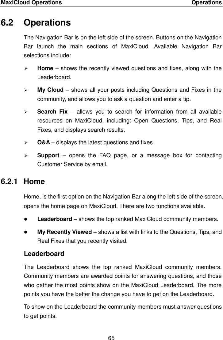 MaxiCloud Operations    Operations 65  6.2  Operations The Navigation Bar is on the left side of the screen. Buttons on the Navigation Bar  launch  the  main  sections  of  MaxiCloud.  Available  Navigation  Bar selections include:  Home &ndash; shows the recently viewed questions and fixes, along with the Leaderboard.  My Cloud &ndash; shows all your posts including Questions and Fixes in the community, and allows you to ask a question and enter a tip.  Search  Fix  &ndash;  allows  you  to  search  for  information  from  all  available resources  on  MaxiCloud,  including:  Open  Questions,  Tips,  and  Real Fixes, and displays search results.  Q&amp;A &ndash; displays the latest questions and fixes.  Support  &ndash;  opens  the  FAQ  page,  or  a  message  box  for  contacting Customer Service by email. 6.2.1  Home Home, is the first option on the Navigation Bar along the left side of the screen, opens the home page on MaxiCloud. There are two functions available.  Leaderboard &ndash; shows the top ranked MaxiCloud community members.  My Recently Viewed &ndash; shows a list with links to the Questions, Tips, and Real Fixes that you recently visited. Leaderboard The  Leaderboard  shows  the  top  ranked  MaxiCloud  community  members. Community members are awarded points for answering questions, and those who gather the most points show on the MaxiCloud Leaderboard. The more points you have the better the change you have to get on the Leaderboard. To show on the Leaderboard the community members must answer questions to get points. 