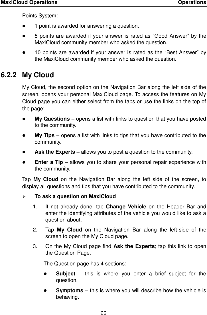 MaxiCloud Operations    Operations 66  Points System:  1 point is awarded for answering a question.  5 points are awarded if your answer is rated as  &ldquo;Good Answer&rdquo; by the MaxiCloud community member who asked the question.  10 points are awarded if your answer is rated as the &ldquo;Best Answer&rdquo; by the MaxiCloud community member who asked the question. 6.2.2  My Cloud My Cloud, the second option on the Navigation Bar along the left side of the screen, opens your personal MaxiCloud page. To access the features on My Cloud page you can either select from the tabs or use the links on the top of the page:  My Questions &ndash; opens a list with links to question that you have posted to the community.  My Tips &ndash; opens a list with links to tips that you have contributed to the community.  Ask the Experts &ndash; allows you to post a question to the community.  Enter a Tip &ndash; allows you to share your personal repair experience with the community. Tap  My  Cloud  on  the  Navigation  Bar  along  the  left  side  of  the  screen,  to display all questions and tips that you have contributed to the community.  To ask a question on MaxiCloud 1.  If  not already  done,  tap  Change  Vehicle  on  the Header  Bar and enter the identifying attributes of the vehicle you would like to ask a question about. 2.  Tap  My  Cloud  on  the  Navigation  Bar  along  the  left-side  of  the screen to open the My Cloud page. 3.  On the My Cloud page find Ask the Experts; tap this link to open the Question Page. The Question page has 4 sections:  Subject &ndash;  this  is  where  you  enter  a  brief  subject  for  the question.  Symptoms &ndash; this is where you will describe how the vehicle is behaving. 