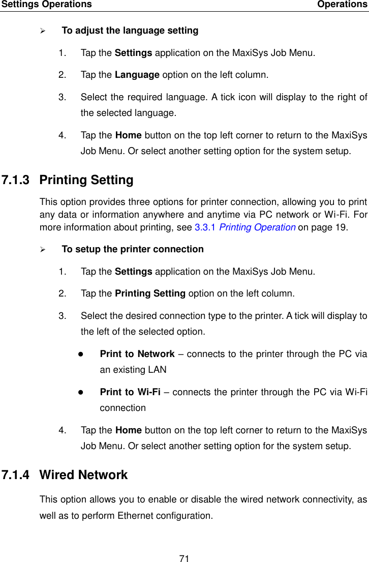 Settings Operations    Operations 71   To adjust the language setting 1.  Tap the Settings application on the MaxiSys Job Menu. 2.  Tap the Language option on the left column. 3.  Select the required language. A tick icon will display to the right of the selected language. 4.  Tap the Home button on the top left corner to return to the MaxiSys Job Menu. Or select another setting option for the system setup. 7.1.3  Printing Setting This option provides three options for printer connection, allowing you to print any data or information anywhere and anytime via PC network or Wi-Fi. For more information about printing, see 3.3.1 Printing Operation on page 19.  To setup the printer connection 1.  Tap the Settings application on the MaxiSys Job Menu. 2.  Tap the Printing Setting option on the left column. 3.  Select the desired connection type to the printer. A tick will display to the left of the selected option.  Print to Network &ndash; connects to the printer through the PC via an existing LAN  Print to Wi-Fi &ndash; connects the printer through the PC via Wi-Fi connection 4.  Tap the Home button on the top left corner to return to the MaxiSys Job Menu. Or select another setting option for the system setup. 7.1.4  Wired Network This option allows you to enable or disable the wired network connectivity, as well as to perform Ethernet configuration. 