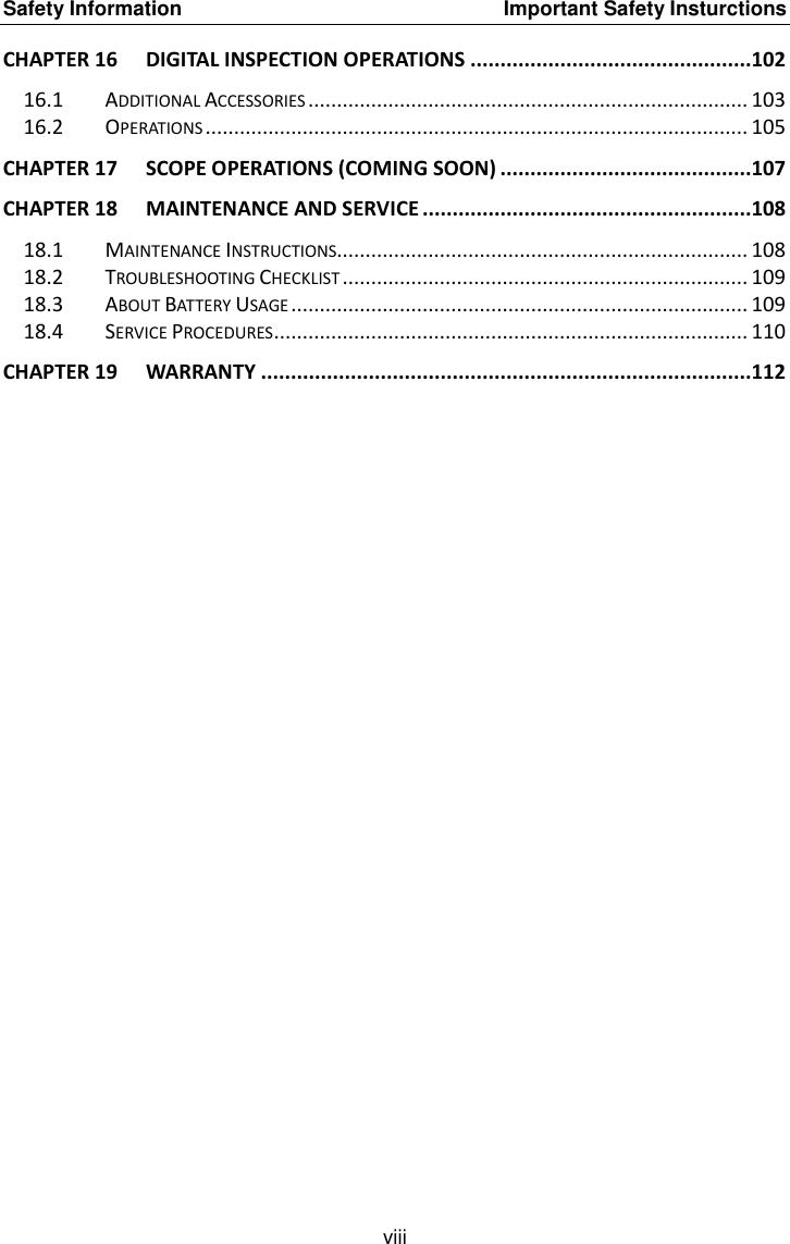 Safety Information    Important Safety Insturctions viii CHAPTER 16 DIGITAL INSPECTION OPERATIONS ...............................................102 16.1 ADDITIONAL ACCESSORIES ............................................................................. 103 16.2 OPERATIONS ............................................................................................... 105 CHAPTER 17 SCOPE OPERATIONS (COMING SOON) ..........................................107 CHAPTER 18 MAINTENANCE AND SERVICE .......................................................108 18.1 MAINTENANCE INSTRUCTIONS........................................................................ 108 18.2 TROUBLESHOOTING CHECKLIST ....................................................................... 109 18.3 ABOUT BATTERY USAGE ................................................................................ 109 18.4 SERVICE PROCEDURES ................................................................................... 110 CHAPTER 19 WARRANTY ..................................................................................112  