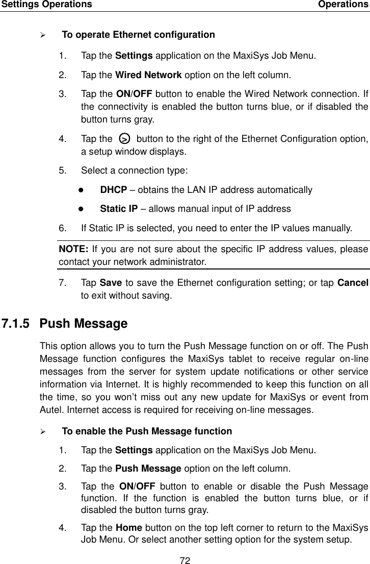 Settings Operations    Operations 72   To operate Ethernet configuration 1.  Tap the Settings application on the MaxiSys Job Menu. 2.  Tap the Wired Network option on the left column. 3.  Tap the ON/OFF button to enable the Wired Network connection. If the connectivity is enabled the button turns blue, or if disabled the button turns gray. 4.  Tap the  ○>  button to the right of the Ethernet Configuration option, a setup window displays. 5.  Select a connection type:  DHCP &ndash; obtains the LAN IP address automatically  Static IP &ndash; allows manual input of IP address 6.  If Static IP is selected, you need to enter the IP values manually. NOTE: If you are not sure about the specific IP address values, please contact your network administrator. 7.  Tap Save to save the Ethernet configuration setting; or tap Cancel to exit without saving. 7.1.5  Push Message This option allows you to turn the Push Message function on or off. The Push Message  function  configures  the  MaxiSys  tablet  to  receive  regular  on-line messages  from  the  server  for  system  update  notifications  or  other  service information via Internet. It is highly recommended to keep this function on all the time, so you won&rsquo;t miss out any new update for MaxiSys or event from Autel. Internet access is required for receiving on-line messages.  To enable the Push Message function 1.  Tap the Settings application on the MaxiSys Job Menu. 2.  Tap the Push Message option on the left column. 3.  Tap  the  ON/OFF  button  to  enable  or  disable  the  Push  Message function.  If  the  function  is  enabled  the  button  turns  blue,  or  if disabled the button turns gray. 4.  Tap the Home button on the top left corner to return to the MaxiSys Job Menu. Or select another setting option for the system setup. 