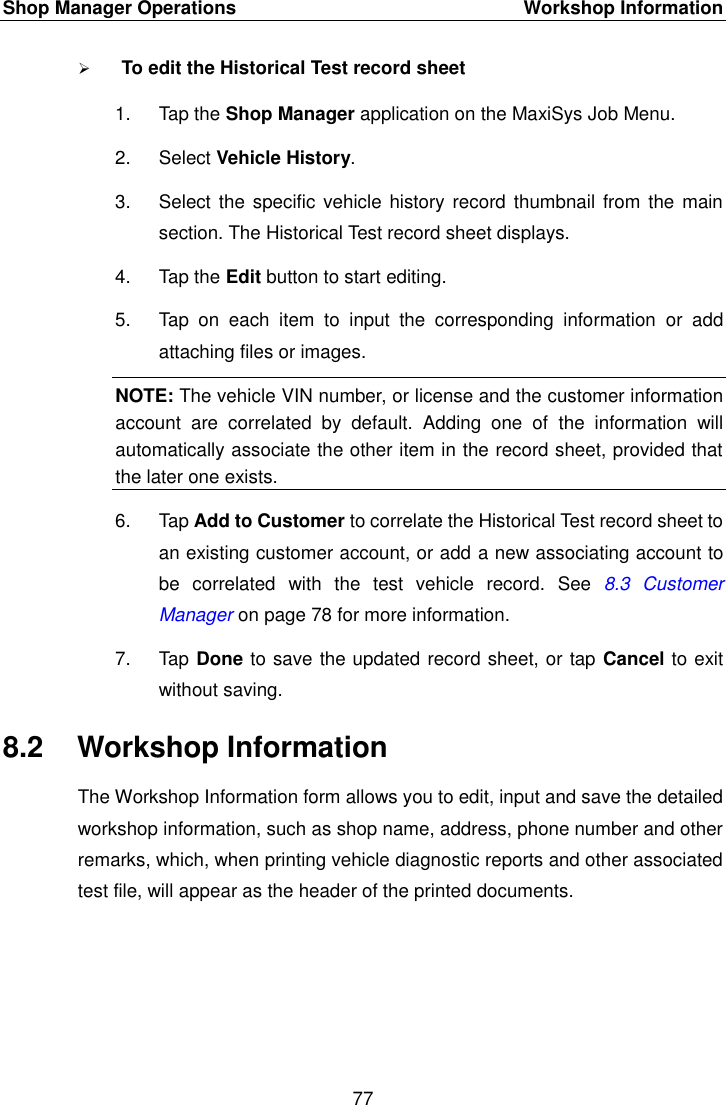 Shop Manager Operations    Workshop Information 77   To edit the Historical Test record sheet 1.  Tap the Shop Manager application on the MaxiSys Job Menu. 2.  Select Vehicle History. 3.  Select the specific vehicle history record thumbnail from  the main section. The Historical Test record sheet displays. 4.  Tap the Edit button to start editing. 5.  Tap  on  each  item  to  input  the  corresponding  information  or  add attaching files or images. NOTE: The vehicle VIN number, or license and the customer information account  are  correlated  by  default.  Adding  one  of  the  information  will automatically associate the other item in the record sheet, provided that the later one exists. 6.  Tap Add to Customer to correlate the Historical Test record sheet to an existing customer account, or add a new associating account to be  correlated  with  the  test  vehicle  record.  See  8.3 Customer Manager on page 78 for more information. 7.  Tap Done to save the updated record sheet, or tap Cancel to exit without saving. 8.2  Workshop Information The Workshop Information form allows you to edit, input and save the detailed workshop information, such as shop name, address, phone number and other remarks, which, when printing vehicle diagnostic reports and other associated test file, will appear as the header of the printed documents. 