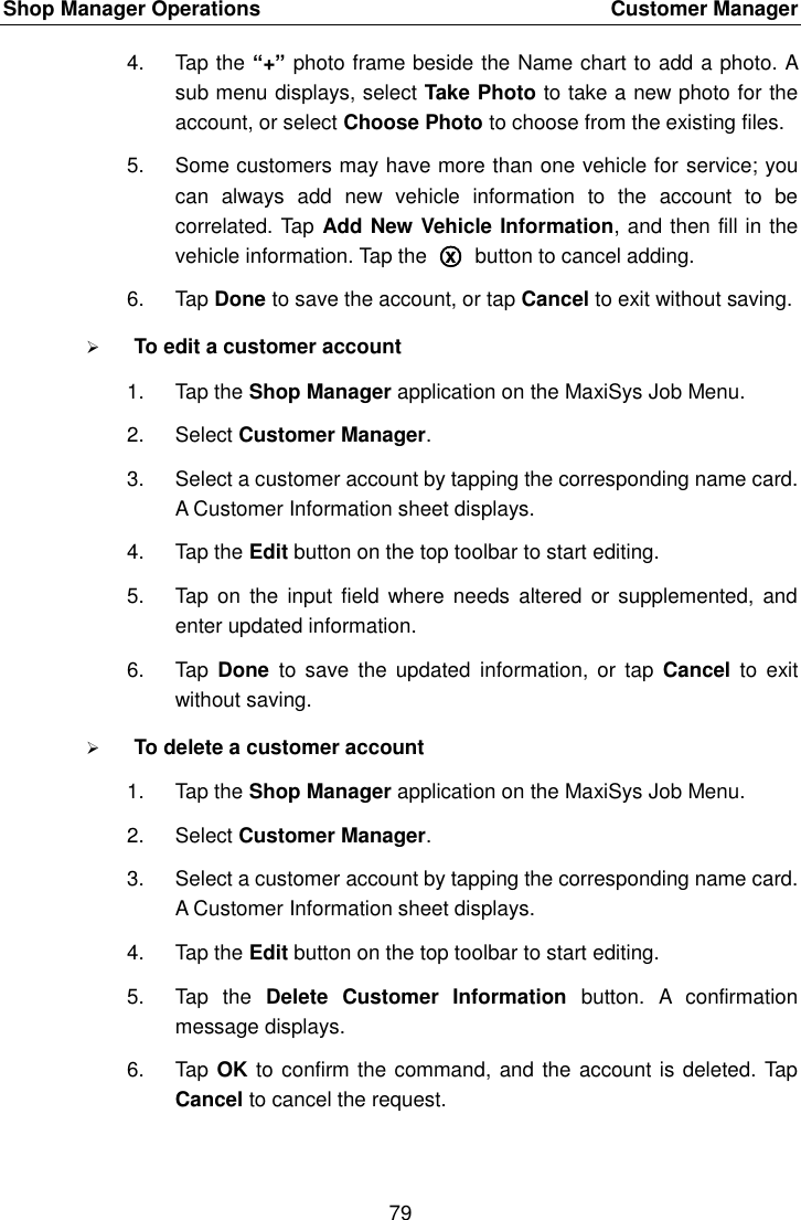 Shop Manager Operations    Customer Manager 79  4.  Tap the &ldquo;+&rdquo; photo frame beside the Name chart to add a photo. A sub menu displays, select Take Photo to take a new photo for the account, or select Choose Photo to choose from the existing files. 5.  Some customers may have more than one vehicle for service; you can  always  add  new  vehicle  information  to  the  account  to  be correlated. Tap Add New Vehicle Information, and then fill in the vehicle information. Tap the  ○x  button to cancel adding. 6.  Tap Done to save the account, or tap Cancel to exit without saving.  To edit a customer account 1.  Tap the Shop Manager application on the MaxiSys Job Menu. 2.  Select Customer Manager. 3.  Select a customer account by tapping the corresponding name card. A Customer Information sheet displays. 4.  Tap the Edit button on the top toolbar to start editing. 5.  Tap  on the  input field  where needs  altered or  supplemented, and enter updated information. 6.  Tap  Done  to save  the  updated information,  or tap  Cancel  to  exit without saving.  To delete a customer account 1.  Tap the Shop Manager application on the MaxiSys Job Menu. 2.  Select Customer Manager. 3.  Select a customer account by tapping the corresponding name card. A Customer Information sheet displays. 4.  Tap the Edit button on the top toolbar to start editing. 5.  Tap  the  Delete  Customer  Information  button.  A  confirmation message displays. 6.  Tap OK to confirm the command, and the account is deleted. Tap Cancel to cancel the request. 