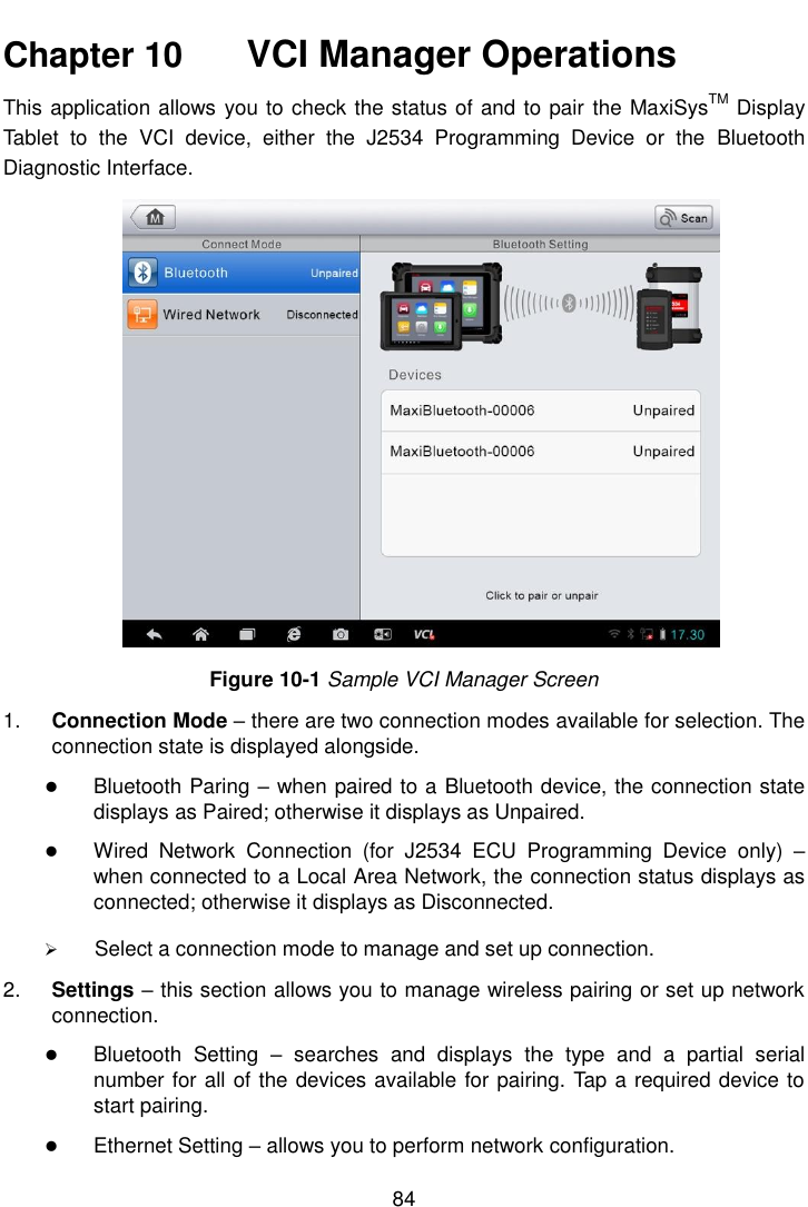   84  Chapter 10    VCI Manager Operations This application allows you to check the status of and to pair the MaxiSysTM Display Tablet  to  the  VCI  device,  either  the  J2534  Programming  Device  or  the  Bluetooth Diagnostic Interface. Figure 10-1 Sample VCI Manager Screen 1. Connection Mode &ndash; there are two connection modes available for selection. The connection state is displayed alongside.  Bluetooth Paring &ndash; when paired to a Bluetooth device, the connection state displays as Paired; otherwise it displays as Unpaired.  Wired  Network  Connection  (for  J2534  ECU  Programming  Device  only)  &ndash; when connected to a Local Area Network, the connection status displays as connected; otherwise it displays as Disconnected.  Select a connection mode to manage and set up connection. 2. Settings &ndash; this section allows you to manage wireless pairing or set up network connection.  Bluetooth  Setting  &ndash;  searches  and  displays  the  type  and  a  partial  serial number for all of the devices available for pairing. Tap a required device to start pairing.  Ethernet Setting &ndash; allows you to perform network configuration. 
