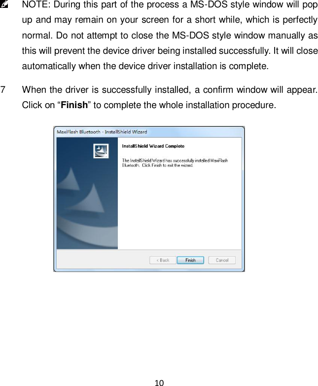 10  NOTE: During this part of the process a MS-DOS style window will pop up and may remain on your screen for a short while, which is perfectly normal. Do not attempt to close the MS-DOS style window manually as this will prevent the device driver being installed successfully. It will close automatically when the device driver installation is complete. 7  When the driver is successfully installed, a confirm window will appear. Click on &ldquo;Finish&rdquo; to complete the whole installation procedure.    