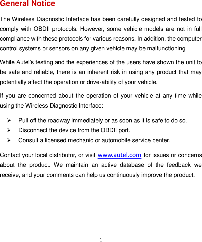 1 General Notice The Wireless Diagnostic Interface has been carefully designed and tested to comply with OBDII protocols. However, some vehicle models are not  in full compliance with these protocols for various reasons. In addition, the computer control systems or sensors on any given vehicle may be malfunctioning. While Autel&rsquo;s testing and the experiences of the users have shown the unit to be safe and reliable, there is an inherent risk in using any product that may potentially affect the operation or drive-ability of your vehicle.   If you are  concerned  about the operation of your vehicle at any time while using the Wireless Diagnostic Interface:   Pull off the roadway immediately or as soon as it is safe to do so.   Disconnect the device from the OBDII port.   Consult a licensed mechanic or automobile service center. Contact your local distributor, or visit www.autel.com for issues or concerns about  the  product.  We  maintain  an  active  database  of  the  feedback  we receive, and your comments can help us continuously improve the product.