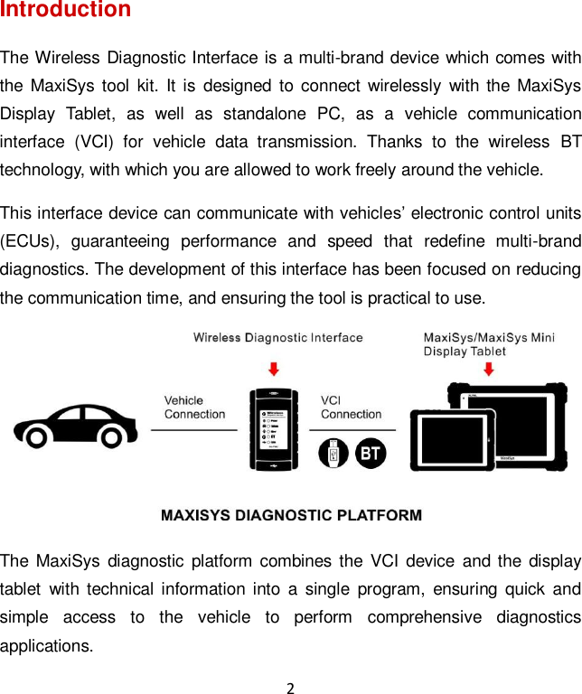 2 Introduction The Wireless Diagnostic Interface is a multi-brand device which comes with the MaxiSys tool  kit. It  is  designed  to  connect  wirelessly  with the MaxiSys Display  Tablet,  as  well  as  standalone  PC,  as  a  vehicle  communication interface  (VCI)  for  vehicle  data  transmission.  Thanks  to  the  wireless  BT technology, with which you are allowed to work freely around the vehicle. This interface device can communicate with vehicles&rsquo; electronic control units (ECUs),  guaranteeing  performance  and  speed  that  redefine  multi-brand diagnostics. The development of this interface has been focused on reducing the communication time, and ensuring the tool is practical to use.  The  MaxiSys diagnostic  platform combines the  VCI  device  and the  display tablet  with technical  information into  a  single  program,  ensuring  quick  and simple  access  to  the  vehicle  to  perform  comprehensive  diagnostics applications. 
