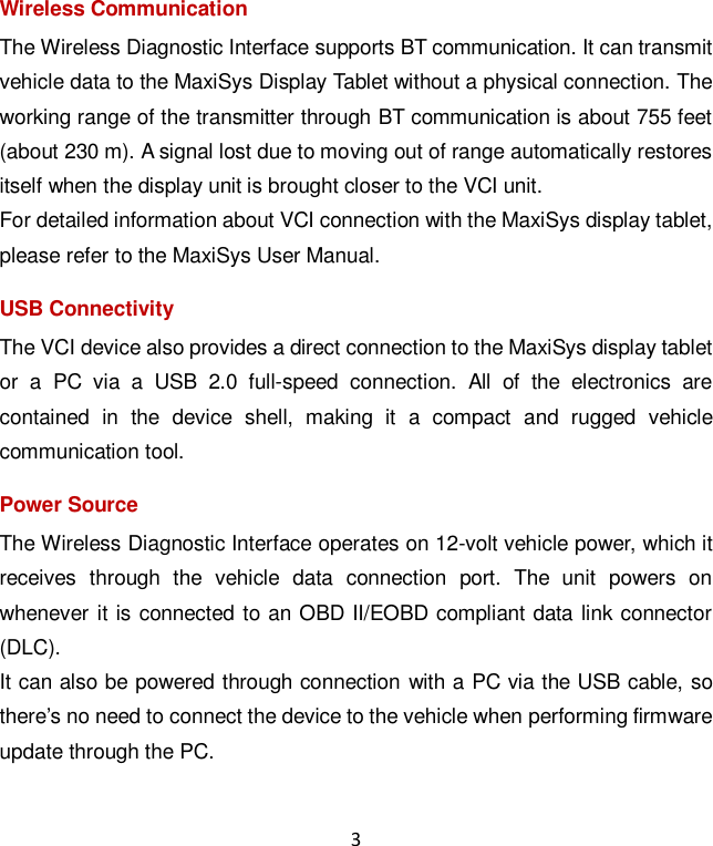 3 Wireless Communication The Wireless Diagnostic Interface supports BT communication. It can transmit vehicle data to the MaxiSys Display Tablet without a physical connection. The working range of the transmitter through BT communication is about 755 feet (about 230 m). A signal lost due to moving out of range automatically restores itself when the display unit is brought closer to the VCI unit. For detailed information about VCI connection with the MaxiSys display tablet, please refer to the MaxiSys User Manual. USB Connectivity The VCI device also provides a direct connection to the MaxiSys display tablet or  a  PC  via  a  USB  2.0  full-speed  connection.  All  of  the  electronics  are contained  in  the  device  shell,  making  it  a  compact  and  rugged  vehicle communication tool. Power Source The Wireless Diagnostic Interface operates on 12-volt vehicle power, which it receives  through  the  vehicle  data  connection  port.  The  unit  powers  on whenever it is connected to an OBD II/EOBD compliant data link connector (DLC). It can also be powered through connection with a PC via the USB cable, so there&rsquo;s no need to connect the device to the vehicle when performing firmware update through the PC. 