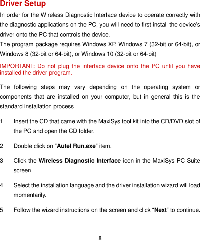 8 Driver Setup In order for the Wireless Diagnostic Interface device to operate correctly with the diagnostic applications on the PC, you will need to first install the device&rsquo;s driver onto the PC that controls the device. The program package requires Windows XP, Windows 7 (32-bit or 64-bit), or Windows 8 (32-bit or 64-bit), or Windows 10 (32-bit or 64-bit) IMPORTANT:  Do not  plug  the  interface  device  onto the PC until  you have installed the driver program. The  following  steps  may  vary  depending  on  the  operating  system  or components  that  are  installed  on  your  computer,  but  in  general  this is  the standard installation process. 1  Insert the CD that came with the MaxiSys tool kit into the CD/DVD slot of the PC and open the CD folder. 2  Double click on &ldquo;Autel Run.exe&rdquo; item. 3  Click the Wireless Diagnostic Interface icon in the MaxiSys PC Suite screen. 4  Select the installation language and the driver installation wizard will load momentarily. 5  Follow the wizard instructions on the screen and click &ldquo;Next&rdquo; to continue. 