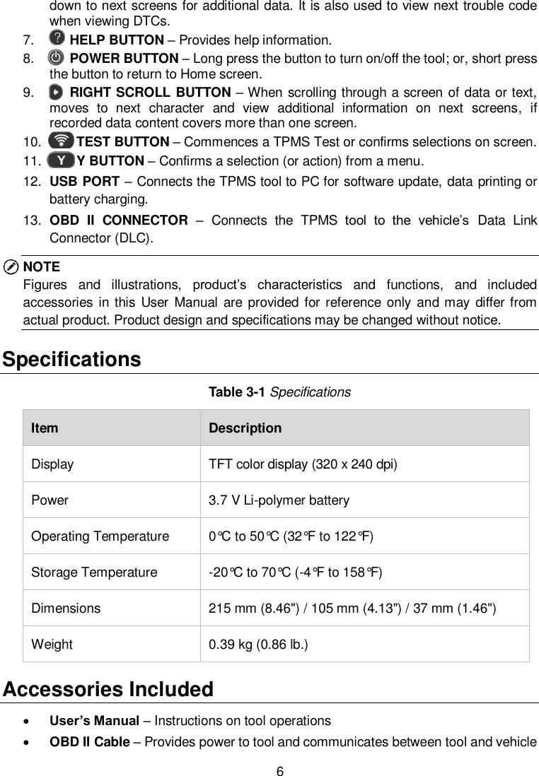  6  down to next screens for additional data. It is also used to view next trouble code when viewing DTCs. 7.    HELP BUTTON &ndash; Provides help information. 8.    POWER BUTTON &ndash; Long press the button to turn on/off the tool; or, short press the button to return to Home screen.   9.     RIGHT SCROLL BUTTON &ndash; When scrolling through a screen of data or text, moves  to  next  character  and  view  additional  information  on  next  screens,  if recorded data content covers more than one screen.   10.     TEST BUTTON &ndash; Commences a TPMS Test or confirms selections on screen. 11.     Y BUTTON &ndash; Confirms a selection (or action) from a menu. 12. USB PORT &ndash; Connects the TPMS tool to PC for software update, data printing or battery charging. 13. OBD  II  CONNECTOR  &ndash; Connects  the  TPMS  tool  to  the  vehicle&rsquo;s  Data  Link Connector (DLC). NOTE Figures  and  illustrations,  product&rsquo;s  characteristics  and  functions,  and  included accessories in this User  Manual are provided for  reference  only and may differ from actual product. Product design and specifications may be changed without notice.   Specifications Table 3-1 Specifications Item Description Display TFT color display (320 x 240 dpi) Power 3.7 V Li-polymer battery Operating Temperature 0&deg;C to 50&deg;C (32&deg;F to 122&deg;F) Storage Temperature -20&deg;C to 70&deg;C (-4&deg;F to 158&deg;F) Dimensions                                  215 mm (8.46") / 105 mm (4.13") / 37 mm (1.46") Weight 0.39 kg (0.86 lb.) Accessories Included  User&rsquo;s Manual &ndash; Instructions on tool operations  OBD II Cable &ndash; Provides power to tool and communicates between tool and vehicle 
