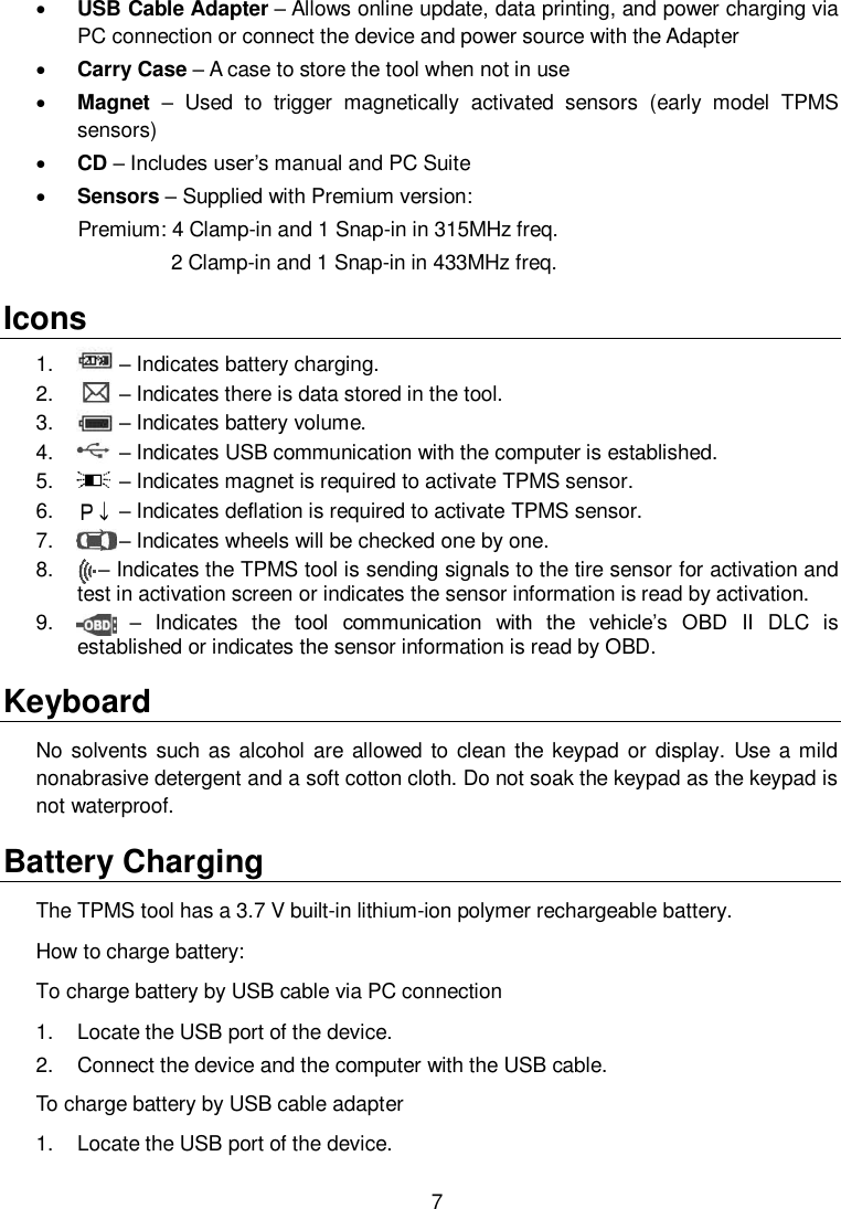  7   USB Cable Adapter &ndash; Allows online update, data printing, and power charging via PC connection or connect the device and power source with the Adapter  Carry Case &ndash; A case to store the tool when not in use  Magnet &ndash;  Used  to  trigger  magnetically  activated  sensors  (early  model  TPMS sensors)  CD &ndash; Includes user&rsquo;s manual and PC Suite  Sensors &ndash; Supplied with Premium version:       Premium: 4 Clamp-in and 1 Snap-in in 315MHz freq.              2 Clamp-in and 1 Snap-in in 433MHz freq. Icons 1.     &ndash; Indicates battery charging. 2.     &ndash; Indicates there is data stored in the tool. 3.     &ndash; Indicates battery volume. 4.     &ndash; Indicates USB communication with the computer is established. 5.     &ndash; Indicates magnet is required to activate TPMS sensor. 6.     &ndash; Indicates deflation is required to activate TPMS sensor. 7.     &ndash; Indicates wheels will be checked one by one. 8.      &ndash; Indicates the TPMS tool is sending signals to the tire sensor for activation and test in activation screen or indicates the sensor information is read by activation. 9.      &ndash;  Indicates  the  tool  communication  with  the  vehicle&rsquo;s  OBD  II  DLC  is established or indicates the sensor information is read by OBD. Keyboard No solvents such as alcohol are allowed to clean the keypad or  display.  Use a mild nonabrasive detergent and a soft cotton cloth. Do not soak the keypad as the keypad is not waterproof. Battery Charging The TPMS tool has a 3.7 V built-in lithium-ion polymer rechargeable battery.   How to charge battery: To charge battery by USB cable via PC connection 1.  Locate the USB port of the device. 2.  Connect the device and the computer with the USB cable. To charge battery by USB cable adapter 1.  Locate the USB port of the device. 