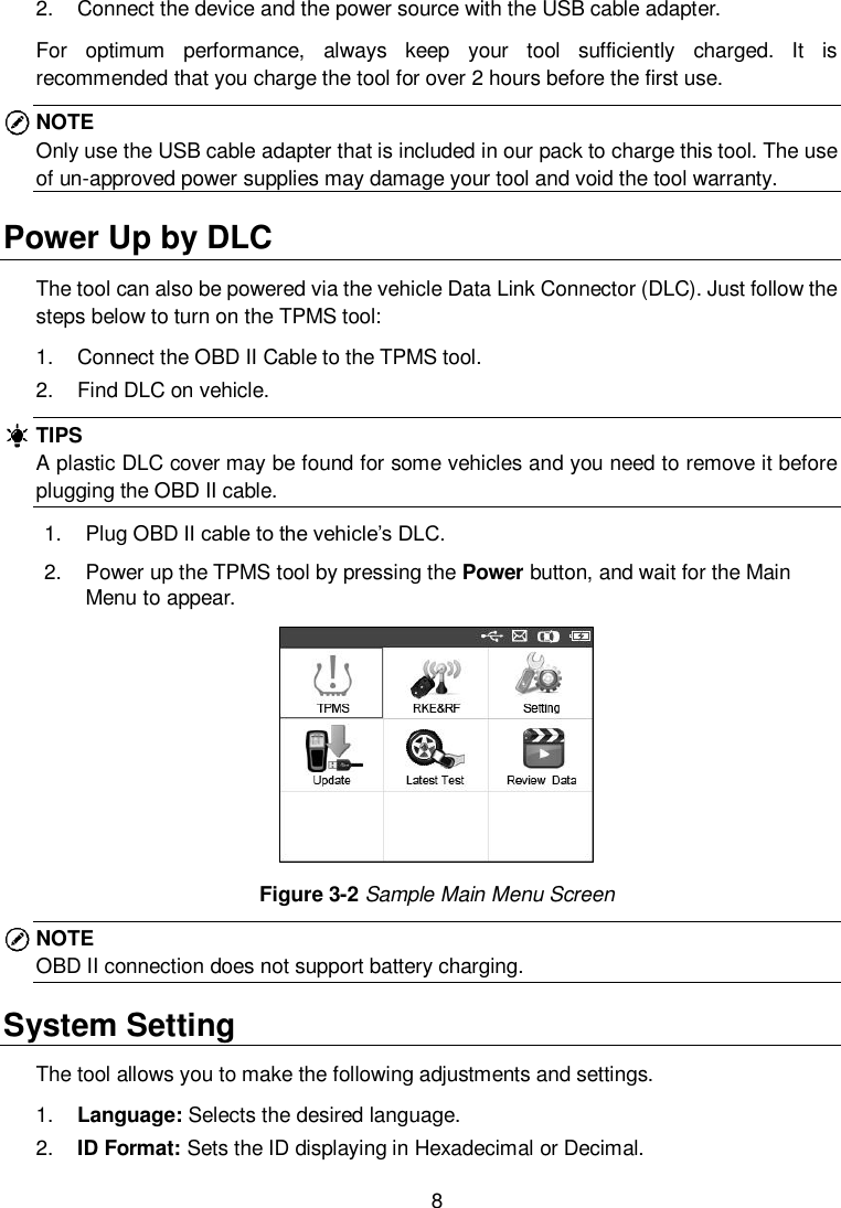  8  2.  Connect the device and the power source with the USB cable adapter. For  optimum  performance,  always  keep  your  tool  sufficiently  charged.  It  is recommended that you charge the tool for over 2 hours before the first use. NOTE Only use the USB cable adapter that is included in our pack to charge this tool. The use of un-approved power supplies may damage your tool and void the tool warranty. Power Up by DLC The tool can also be powered via the vehicle Data Link Connector (DLC). Just follow the steps below to turn on the TPMS tool: 1.  Connect the OBD II Cable to the TPMS tool. 2.  Find DLC on vehicle. TIPS A plastic DLC cover may be found for some vehicles and you need to remove it before plugging the OBD II cable. 1.  Plug OBD II cable to the vehicle&rsquo;s DLC. 2.  Power up the TPMS tool by pressing the Power button, and wait for the Main Menu to appear.    Figure 3-2 Sample Main Menu Screen NOTE OBD II connection does not support battery charging. System Setting The tool allows you to make the following adjustments and settings. 1. Language: Selects the desired language. 2. ID Format: Sets the ID displaying in Hexadecimal or Decimal. 