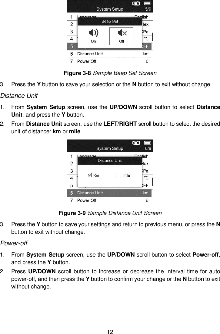  12   Figure 3-8 Sample Beep Set Screen 3.  Press the Y button to save your selection or the N button to exit without change. Distance Unit 1.  From System Setup screen, use the UP/DOWN scroll button to select  Distance Unit, and press the Y button. 2.  From Distance Unit screen, use the LEFT/RIGHT scroll button to select the desired unit of distance: km or mile.  Figure 3-9 Sample Distance Unit Screen 3.  Press the Y button to save your settings and return to previous menu, or press the N button to exit without change. Power-off 1.  From System Setup screen, use the UP/DOWN scroll button to select Power-off, and press the Y button.  2.  Press UP/DOWN scroll button to increase or  decrease the interval time for auto power-off, and then press the Y button to confirm your change or the N button to exit without change.  