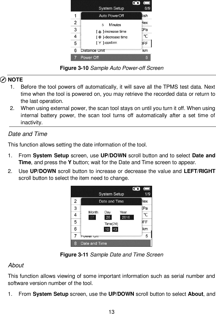  13   Figure 3-10 Sample Auto Power-off Screen NOTE 1.  Before the tool powers off automatically, it will save all the TPMS test data. Next time when the tool is powered on, you may retrieve the recorded data or return to the last operation. 2.  When using external power, the scan tool stays on until you turn it off. When using internal  battery  power,  the  scan  tool  turns  off  automatically  after  a  set  time  of inactivity. Date and Time This function allows setting the date information of the tool. 1.  From System Setup screen, use UP/DOWN scroll button and to select Date and Time, and press the Y button; wait for the Date and Time screen to appear. 2.  Use UP/DOWN scroll button to increase or decrease the value and LEFT/RIGHT scroll button to select the item need to change.  Figure 3-11 Sample Date and Time Screen About This function allows viewing of some important information such as serial number and software version number of the tool. 1.  From System Setup screen, use the UP/DOWN scroll button to select About, and 