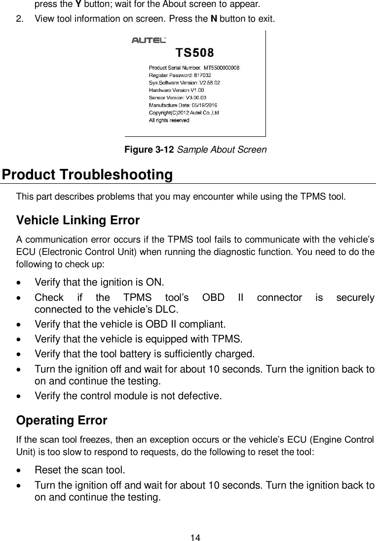  14  press the Y button; wait for the About screen to appear. 2.  View tool information on screen. Press the N button to exit.  Figure 3-12 Sample About Screen Product Troubleshooting This part describes problems that you may encounter while using the TPMS tool. Vehicle Linking Error A communication error occurs if the TPMS tool fails to communicate with the vehicle&rsquo;s ECU (Electronic Control Unit) when running the diagnostic function. You need to do the following to check up:   Verify that the ignition is ON.  Check  if  the  TPMS  tool&rsquo;s  OBD  II  connector  is  securely                             connected to the vehicle&rsquo;s DLC.   Verify that the vehicle is OBD II compliant.   Verify that the vehicle is equipped with TPMS.   Verify that the tool battery is sufficiently charged.     Turn the ignition off and wait for about 10 seconds. Turn the ignition back to on and continue the testing.   Verify the control module is not defective. Operating Error If the scan tool freezes, then an exception occurs or the vehicle&rsquo;s ECU (Engine Control Unit) is too slow to respond to requests, do the following to reset the tool:   Reset the scan tool.     Turn the ignition off and wait for about 10 seconds. Turn the ignition back to on and continue the testing.   