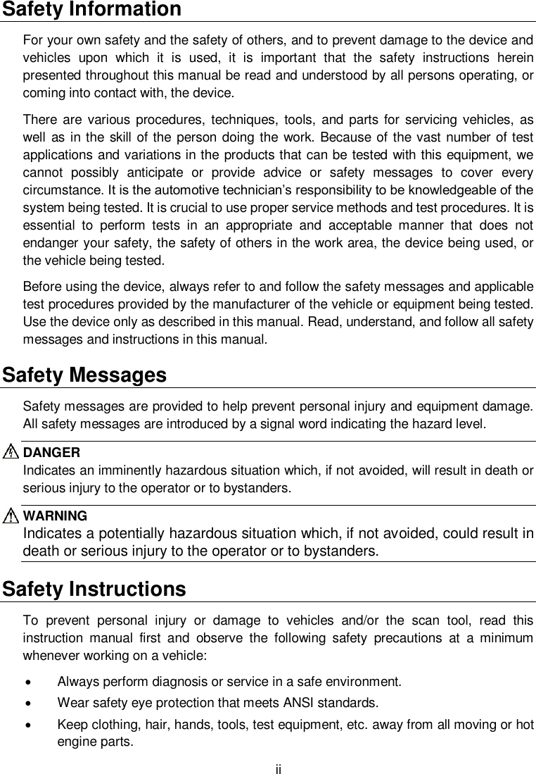  ii  Safety Information For your own safety and the safety of others, and to prevent damage to the device and vehicles  upon  which  it  is  used,  it  is  important  that  the  safety  instructions  herein presented throughout this manual be read and understood by all persons operating, or coming into contact with, the device. There are  various  procedures,  techniques,  tools,  and parts for servicing  vehicles,  as well as in the  skill of the person doing the work. Because of the vast  number of test applications and variations in the products that can be tested with this equipment, we cannot  possibly  anticipate  or  provide  advice  or  safety  messages  to  cover  every circumstance. It is the automotive technician&rsquo;s responsibility to be knowledgeable of the system being tested. It is crucial to use proper service methods and test procedures. It is essential  to  perform  tests  in  an  appropriate  and  acceptable  manner  that  does  not endanger your safety, the safety of others in the work area, the device being used, or the vehicle being tested. Before using the device, always refer to and follow the safety messages and applicable test procedures provided by the manufacturer of the vehicle or equipment being tested. Use the device only as described in this manual. Read, understand, and follow all safety messages and instructions in this manual. Safety Messages Safety messages are provided to help prevent personal injury and equipment damage. All safety messages are introduced by a signal word indicating the hazard level. DANGER Indicates an imminently hazardous situation which, if not avoided, will result in death or serious injury to the operator or to bystanders. WARNING Indicates a potentially hazardous situation which, if not avoided, could result in death or serious injury to the operator or to bystanders. Safety Instructions To  prevent  personal  injury  or  damage  to  vehicles  and/or  the  scan  tool,  read  this instruction  manual  first  and  observe  the  following  safety  precautions  at  a  minimum whenever working on a vehicle:   Always perform diagnosis or service in a safe environment.   Wear safety eye protection that meets ANSI standards.   Keep clothing, hair, hands, tools, test equipment, etc. away from all moving or hot engine parts. 