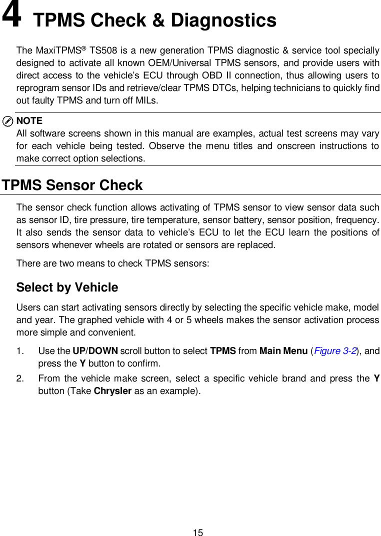  15  4   TPMS Check &amp; Diagnostics The MaxiTPMS&reg; TS508 is a new generation TPMS diagnostic &amp; service tool specially designed to activate all known OEM/Universal TPMS sensors, and provide users with direct access to the vehicle&rsquo;s ECU through OBD II connection, thus allowing users to reprogram sensor IDs and retrieve/clear TPMS DTCs, helping technicians to quickly find out faulty TPMS and turn off MILs. NOTE All software screens shown in this manual are examples, actual test screens may vary for  each  vehicle  being tested.  Observe  the  menu  titles  and  onscreen  instructions  to make correct option selections. TPMS Sensor Check   The sensor check function allows activating of TPMS sensor to view sensor data such as sensor ID, tire pressure, tire temperature, sensor battery, sensor position, frequency. It  also sends the sensor data to vehicle&rsquo;s  ECU to let the  ECU learn the positions  of sensors whenever wheels are rotated or sensors are replaced. There are two means to check TPMS sensors: Select by Vehicle Users can start activating sensors directly by selecting the specific vehicle make, model and year. The graphed vehicle with 4 or 5 wheels makes the sensor activation process more simple and convenient. 1.  Use the UP/DOWN scroll button to select TPMS from Main Menu (Figure 3-2), and press the Y button to confirm.   2.  From the vehicle make screen, select  a specific vehicle  brand and press the Y button (Take Chrysler as an example). 