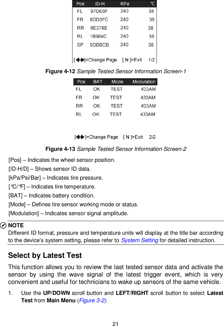  21   Figure 4-12 Sample Tested Sensor Information Screen-1  Figure 4-13 Sample Tested Sensor Information Screen-2 [Pos] &ndash; Indicates the wheel sensor position. [ID-H/D] &ndash; Shows sensor ID data. [kPa/Psi/Bar] &ndash; Indicates tire pressure. [&deg;C /&deg;F ] &ndash; Indicates tire temperature. [BAT] &ndash; Indicates battery condition. [Mode] &ndash; Defines tire sensor working mode or status. [Modulation] &ndash; Indicates sensor signal amplitude. NOTE Different ID format, pressure and temperature units will display at the title bar according to the device&rsquo;s system setting, please refer to System Setting for detailed instruction. Select by Latest Test This function allows you to review the last tested sensor data and activate the sensor  by  using  the  wave  signal  of  the  latest  trigger  event,  which  is  very convenient and useful for technicians to wake up sensors of the same vehicle.   1.  Use the UP/DOWN scroll button and LEFT/RIGHT scroll button to select Latest Test from Main Menu (Figure 3-2). 